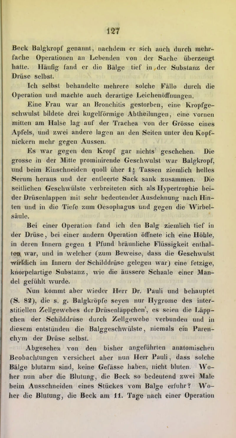 12T Beck Balgkropf genannt, nachdem er sich auch durch mehr- fache Operationen an Lebenden von der Sache überzeugt hatte. Häufig fand er die Bälge tief in der Substanz der Drüse selbst. Ich selbst behandelte mehrere solche Fällo durch die Operation und machte auch derartige Leichenöffnungen. Eine Frau war an Bronchitis gestorben, eine Kropfge- schwulst bildete drei kugelförmige Abtheilungen, eine vornen mitten am Halse lag auf der Trachea von der Grösse eines Apfels, und zwei andere lagen an den Seiten unter den Kopf- nickcrn mehr gegen Aussen. Es war gegen den Kropf gar nichts geschehen. Die grosse in der Älitte prominirende Geschwulst Avar Balgkropf, und beim Einschneiden quoll über 1^ Tassen ziemlich helles Serum heraus und der entleerte Sack sank zusammen. Die seitlichen Geschwülste verbreiteten sich als Hypertrophie bei- der Drüsenlappen mit sehr bedeutender Ausdehnung nach Hin- ten und in die Tiefe zum Oesophagus und gegen die Wirbel- säule. Bei einer Operation fand ich den Balg ziemlich tief in der Drüse, bei einer andern Operation öffnete ich eine Höhle, in deren Itmern gegen 1 Pfund bräunliche Flüssigkeit enthal- toVi war, und in welcher (zum Beweise, dass die Geschwulst wirldich im Innern der Schilddrüse gelegen war) eine fetzige, knorpelartige Substanz, wie die äussere Schaale einer Man- del gefühlt wurde. Nun kommt aber wieder Herr Dr. Pauli und behauptet (S. 82), die s. g. Balgkröpfe seyen nur Hygrome des inter- stitiellen Zellgewebes der Drüsenläppchen', es seien die Läpp- chen der Schilddrüse durch Zellgewebe verbunden und in diesem entstünden die Balggeschwülste, niemals ein Paren- chym der Drüse selbst. Abgesehen von den bisher angeführten anatomischen Beobachtungen versichert aber nun Herr Pauli, dass solche Bälge blutarm sind, keine Gefässe haben, nicht bluten. Wo- her nun aber die Blutung, die Beck so bedeutend zwei Male beim Ausschneiden eines Stückes vom Bal^e erfuhr? Wo- her die Blutung, die Beck am 11. Tage nach einer Operation