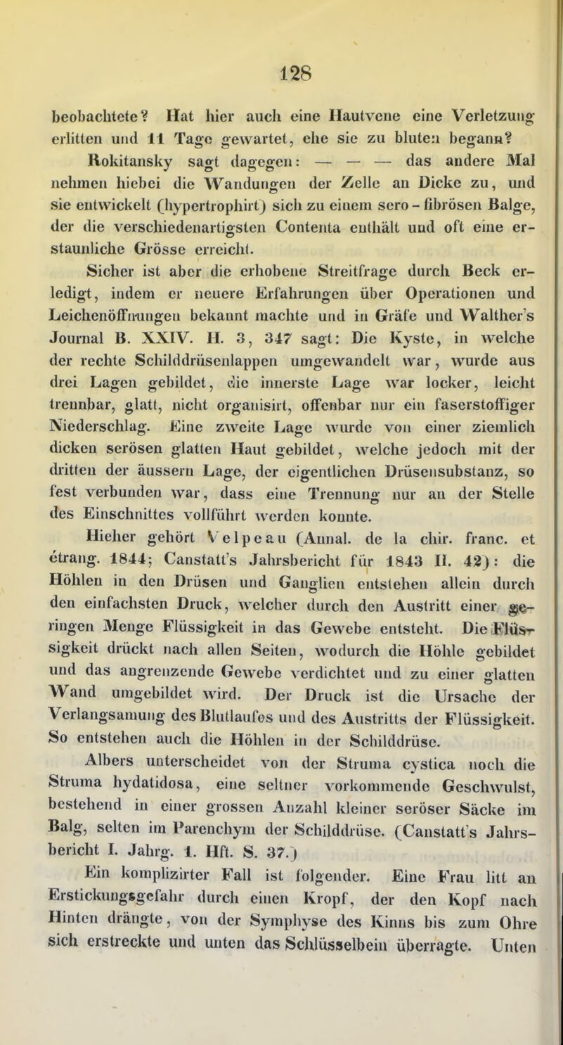 beobachtete? Hat hier auch eine Hautvene eine Verletzung erlitten und 11 Tage gewartet, ehe sie zu bluten begann? Rokitansky sagt dagegen: — — — das andere 3Ial nehmen hiebei die Wandunsren der Zelle an Dicke zu, und sie entwickelt (hypertrophirtj sich zu einem sero - fibrösen Balge, der die verschiedenartigsten Contenta enthält uud oft eine er- staunliche Grösse erreich!. Sicher ist aber die erhobene Streitfrage durch Beck er- ledigt, indem er neuere Erfahrungen über Operationen und Leichenöffnungen bekannt machte und in Gräfe und Walther's Journal B. XXIV. H. 3, 347 sagt: Die Kyste, in welche der rechte Schilddrüsenlappen umgewandelt war, wurde aus drei Lagen gebildet, t^ic innerste Lage war locker, leicht trennbar, glatt, nicht organisirt, offenbar nur ein faserstoffiger Niederschlag. Eine zweite Lage wurde von einer ziemlich dicken serösen glatten Haut gebildet, welche jedoch mit der dritten der äussern Lage, der eigentlichen Drüsensubstanz, so fest verbunden war, dass eine Trennuno- nur an der Stelle des Einschnittes vollführt werden konnte. Hieher gehört Velpeau (Aunal. de la chir. franc. et etrang. 1844; Canstatt's Jahrsbericht für 1843 II. 42): die Höhleu in den Drüsen und Ganglien entstehen allein durch den einfachsten Druck, welcher durch den Austritt einer ge- ringen Menge Flüssigkeit in das Gewebe entsteht. Die Flü*>- sigkeit drückt nach allen Seiten, wodurch die Höhle gebildet und das angrenzende Gewebe verdichtet und zu einer glatten M^and umgebildet wird. Der Druck ist die Ursache der Verlangsamung dcsBluÜaufos und des Austritts der Flüssigkeit. So entstehen auch die Höhlen in der Schilddrüse. Albers unterscheidet von der Struma cystica noch die Struma hydatidosa, eine seltner vorkommende Geschwulst, bestehend in einer grossen Anzahl kleiner seröser Säcke im Balg, selten im Parenchym der Schilddrüse. (Canstatt s Jahrs- bericht I. Jahrg. 1. Hft. S. 37.) Ein komplizirter Fall ist folgender. Eine BVau litt an Erstickungsgefahr durch einen Kropf, der den Kopf nach Hinten drängte, von der Symphyse des Kinns bis zum Ohre sich erstreckte und unten das Schlüsselbein überragte. Unten