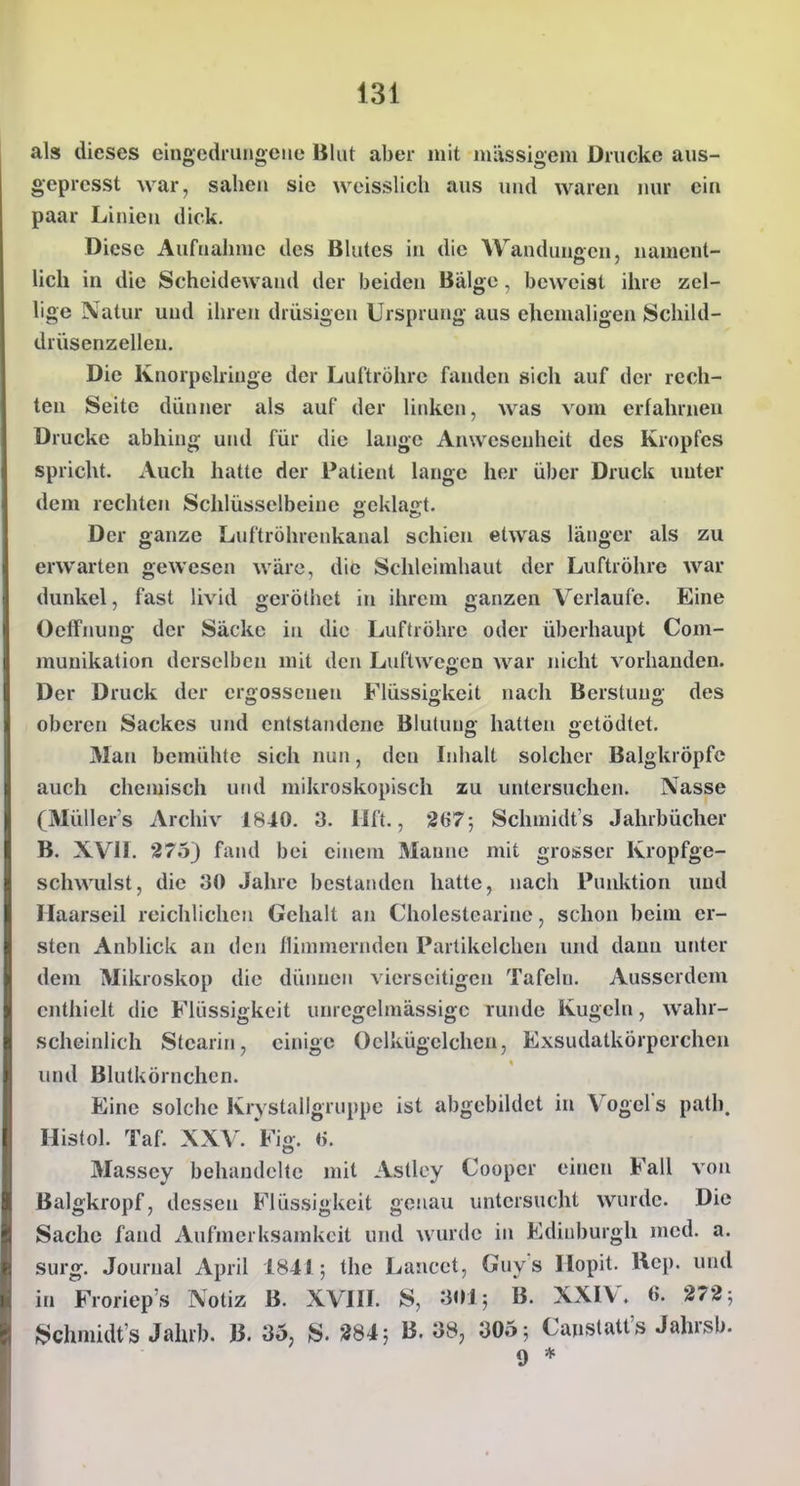 als dieses eingedrungene Blut aber mit mässigem Drucke aus- gepresst war, sahen sie weisslich aus und waren nur ein paar Linien dick. Diese Aufnahme des Blutes in die Wanduuffcn, nament- lieh in die Scheidewand der beiden Bälge, beweist ihre zel- lige Natur und ihren drüsigen Ursprung aus ehemaligen Schild- drüsenzelleu. Die Knorpelringe der Luftröhre fanden sich auf der rech- ten Seite dünner als auf der linken, was vom erfahrnen Drucke abhing und für die lange Anwesenheit des Kropfes spricht. Auch hatte der Patient lange her über Druck unter dem rechten Schlüsselbeine geklagt. Der ganze Luftröhrenkanal schien etwas länger als zu erwarten gewesen wäre, die Schleimhaut der Luftröhre war dunkel, fast livid geröthet in ihrem ganzen Verlaufe. Eine OelFnung der Säcke in die Luftröhre oder überhaupt Com- munikalion derselben mit den Luftwegen Avar nicht vorhanden. Der Druck der ergossenen Flüssigkeit nach Berstuug des oberen Sackes und entstandene Blutung hatten getödtet. Man bemühte sich nun, den Iidialt solcher Balgkröpfc auch chemisch und mikroskopisch zu untersuchen. Nasse (3Iüller's Archiv 1840. 3. llft., 267; Schmidts Jahrbücher B. XVII. 275) faiul bei einem Manne mit grosser Kropfge- schwulst, die 30 Jahre bestanden hatte, nach Punktion und Ilaarseil reichlichen Gehalt an Cholestcarine, schon beim er- sten Anblick an den flinimenulen Partikclchen uiul dann unter dem Mikroskop die dünnen vierseitigen Tafeln. Ausserdem enthielt die Flüssigkeit unregelmässigc runde Kugeln, wahr- scheinlich Stearin, einige Oclkügelchcn, Exsudatkörpcrchen und Blutkörnchen. Eine solche Krystallgruppe ist abgebildet in Vogel s path. Histol. Taf. XXV. Vig. H. Massey behandelte mit Astley Coopcr einen Fall von Balgkropf, dessen Flüssigkeit genau untersucht wurde. Die Sache fand Aufmerksamkeit und wurde in Edinburgh med. a. surg. Journal April 1841; the Lancet, Guys Ilopit. Uep. und in Froriep's Notiz B. XVIII. S, 301; B. XXIV. 6. 272; f^chmidt's Jahrb. B. 35, S. 284; B. 38, 305; Canstatt's Jahrsb.