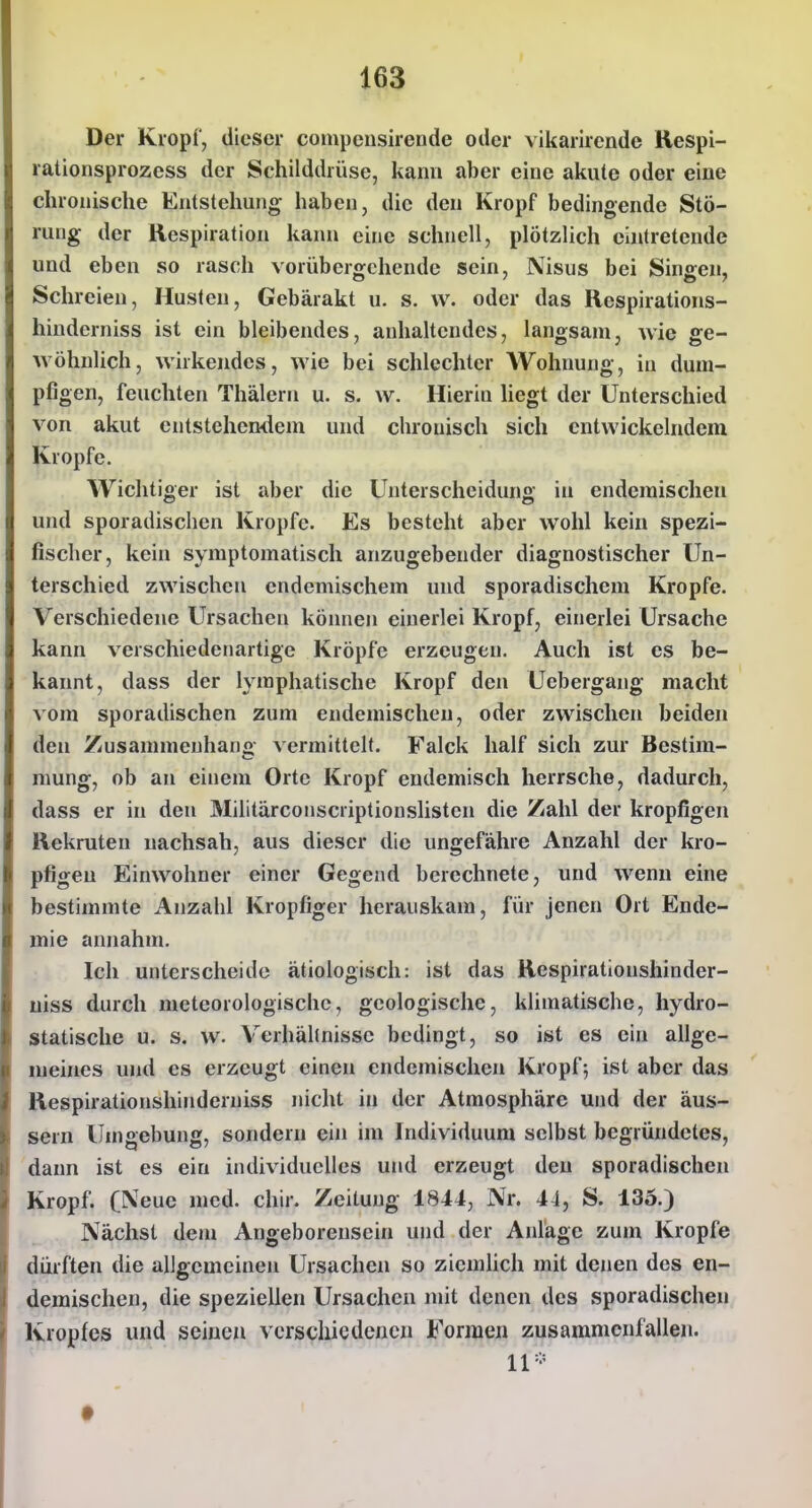 Der Kropf, dieser compeusirende oder vikarirende Hespi- rationsprozess der Schilddrüse, kann aber eine akute oder eine chronische Entstehung haben, die den Kropf bedingende Stö- rung der Respiration kann eine schnell, plötzlich eintretende und eben so rasch vorübergehende sein, Nisus bei Singen, Schreien, Husten, Gebärakt u. s. vv. oder das Respirations- hinderniss ist ein bleibendes, anhaltendes, langsam, wie ge- wöhnlich, wirkendes, wie bei schlechter Wohnung, in dum- pfigen, feuchten Thälerti u. s. w. Hierin hegt der Unterschied von akut entstehendem und chronisch sich entwickelndem Kröpfe. Wichtiger ist aber die Unterscheidung in endemischen und sporadischen Kröpfe. Es besteht aber wohl kein spezi- fischer, kein symptomatisch anzugebender diagnostischer Un- terschied zwischen endemischem und sporadischem Kröpfe. Verschiedene Ursachen können einerlei Kropf, einerlei Ursache kann verschiedenartige Kröpfe erzeugen. Auch ist es be- kannt, dass der lymphatische Kropf den Uebergang macht vom sporadischen zum endemischen, oder zwischen beiden den Zusammenhano vermittelt. Falck half sich zur Bestim- mung, ob an einem Orte Kropf endemisch herrsche, dadurch, dass er in den Militärconscriptionslisten die Zahl der kropfigen Rekruten nachsah, aus dieser die ungefähre Anzahl der kro- pfigen Einwohner einer Gegend berechnete, und wenn eine bestimmte Anzahl Kropfiger herauskam, für jenen Ort Ende- mie annahm. Ich unterscheide ätiologisch: ist das Respirationshinder- uiss durch meteorologische, geologische, klimatische, hydro- statische u. s. w. Verhältnisse bedingt, so ist es ein allge- meines und es erzeugt einen endemischen Kropf; ist aber das Respirationshinderuiss nicht in der Atmosphäre und der äus- sern Umgebung, sondern ein im Individuum selbst begründetes, dann ist es ein individuelles und erzeugt den sporadischen Kropf. (Neue med. chir. Zeitung i8-t4, Nr. 44, S. 135.) Nächst dem Angeborensein und der Anläge zum Kröpfe dürften die allgemeinen Ursachen so ziemhch mit denen des en- demischen, die speziellen Ursachen mit denen des sporadischen Kropfes und seinen vcrscliicdenen Formen zusammenfallen. 11-