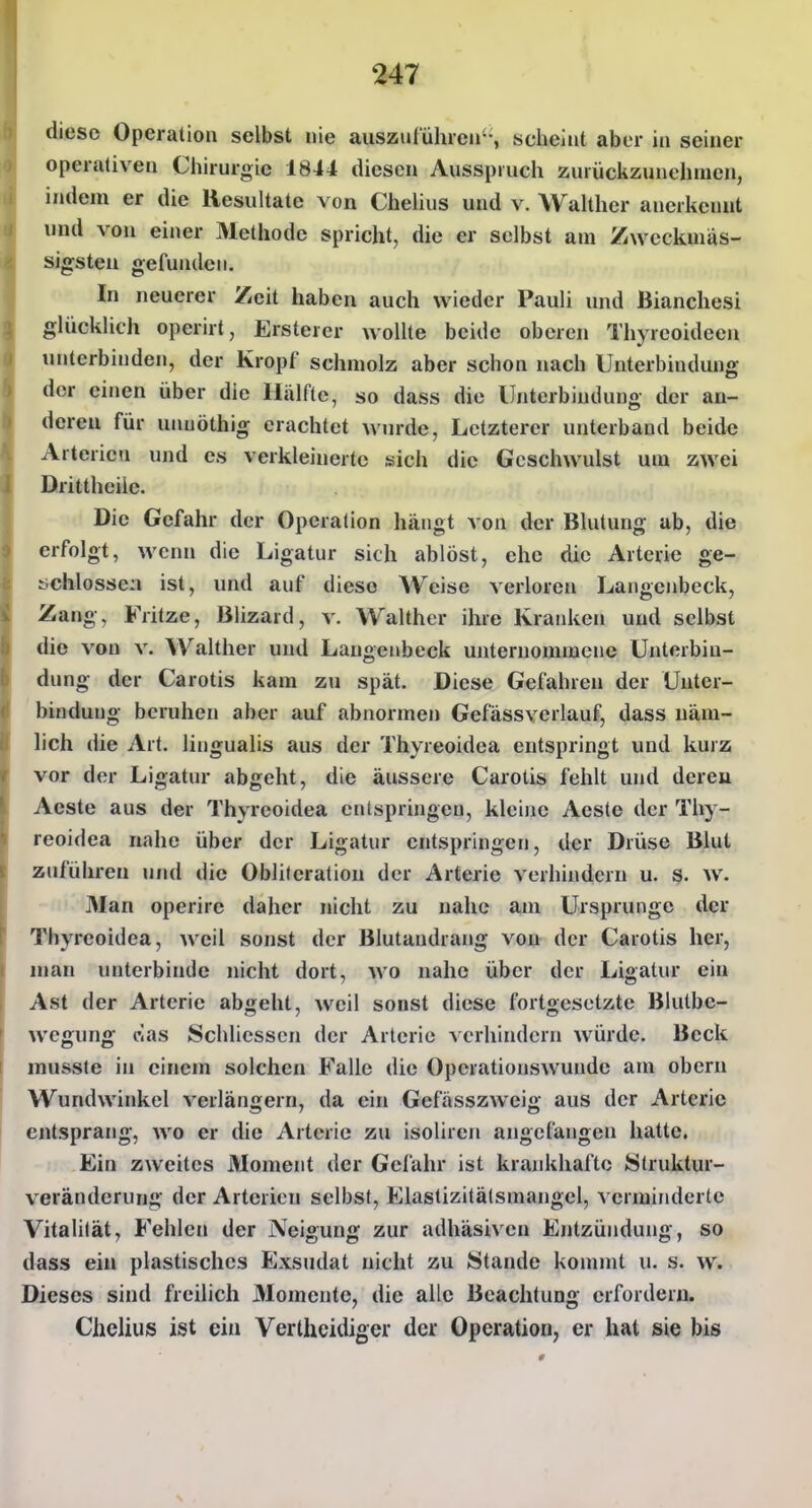 diese Operation selbst nie auszuführen'-, scheint aber in seiner operativen Chirurgie 1844 diesen Ausspruch zurückzunehmen, indem er die Resultate von Chelius und v. Walthcr anerkennt und von einer Methode spricht, die er selbst am Zwcckmäs- sigsteu gefunden. In neuerer Zeh haben auch wieder Pauli und Bianchesi glücklich operirt, Ersterer wollte beide oberen Thyreoideen unterbinden, der Kropf schmolz aber schon nach Unterbindung der einen über die Hälfte, so dass die Unterbindung der an- deren für unuöthig erachtet win-de. Letzterer unterband beide Arterien und es verkleinerte sich die Geschwulst um zwei Drittheile. Die Gefahr der Operation hängt von der Blutung ab, die erfolgt, wenn die Ligatur sich ablöst, ehe die Arterie ge- tichlossea ist, und auf diese Weise verloren Langenbeck, Zang, Frhze, Blizard, v. Walther ihre Kranken und selbst die von v. Walther uud Langenbeck unternommene Unterbin- dung der Carotis kam zu spät. Diese Gefahren der Unter- bindung beruhen aber auf abnormen Gefässverlauf, dass uäm- hch die Art. lingualis aus der Thyreoidea entspringt und kurz vor der Ligatur abgeht, die äussere Carotis fehlt und dereu Acste aus der Thyreoidea entspringen, kleine Aeste der Thy- reoidea nahe über der Ligatur entspringen, der Drüse Blut zuführen und die Obliteration der Arterie verhindern u. S. w. Man operire daher nicht zu nahe am Ursprünge der Thyreoidea, weil sonst der Blutandrang von der Carotis her, man unterbinde nicht dort, wo nahe über der Ligatur ein Ast der Arterie abgeht, weil sonst diese fortgesetzte Blutbe- wegung eias Schliessen der Arterie verhindern würde. Beck musste in einem solchen Falle die Operationswunde am obern Wundwinkel verlängern, da ein Gefässzweig aus der Arteric entsprang, wo er die Arterie zu isoliren angefangen hatte. Ein zweites Moment der Gefahr ist krankhafte Struktur- veränderung der Arterien selbst, Eiastizitälsmangel, verminderte Vitalität, Fehlen der Neigung zur adhäsiven Entzündung, so dass ein plastisches Exsudat nicht zu Stande kommt u. s. w. Dieses sind freilich Momente, die alle Beachtung erfordern. Chelius ist ein Vertheidiger der Operation, er hat sie bis