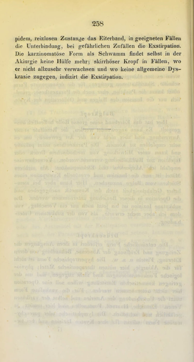 pideni, reizlosen Zustan(]e das Eiterband, in geeigneten Fällen die Unterbindung, bei gefährlichen Zufällen die Exstirpation. Die karzinomatöse Form als Schwamm findet selbst in der Akiurgie keine Hülfe mehr; skirrhöser Kropf in Fällen, wo er nicht allzusehr vervvacbsen und wo keine allgemeine Dys- krasie zugegen, indizirt die Exstirpation.
