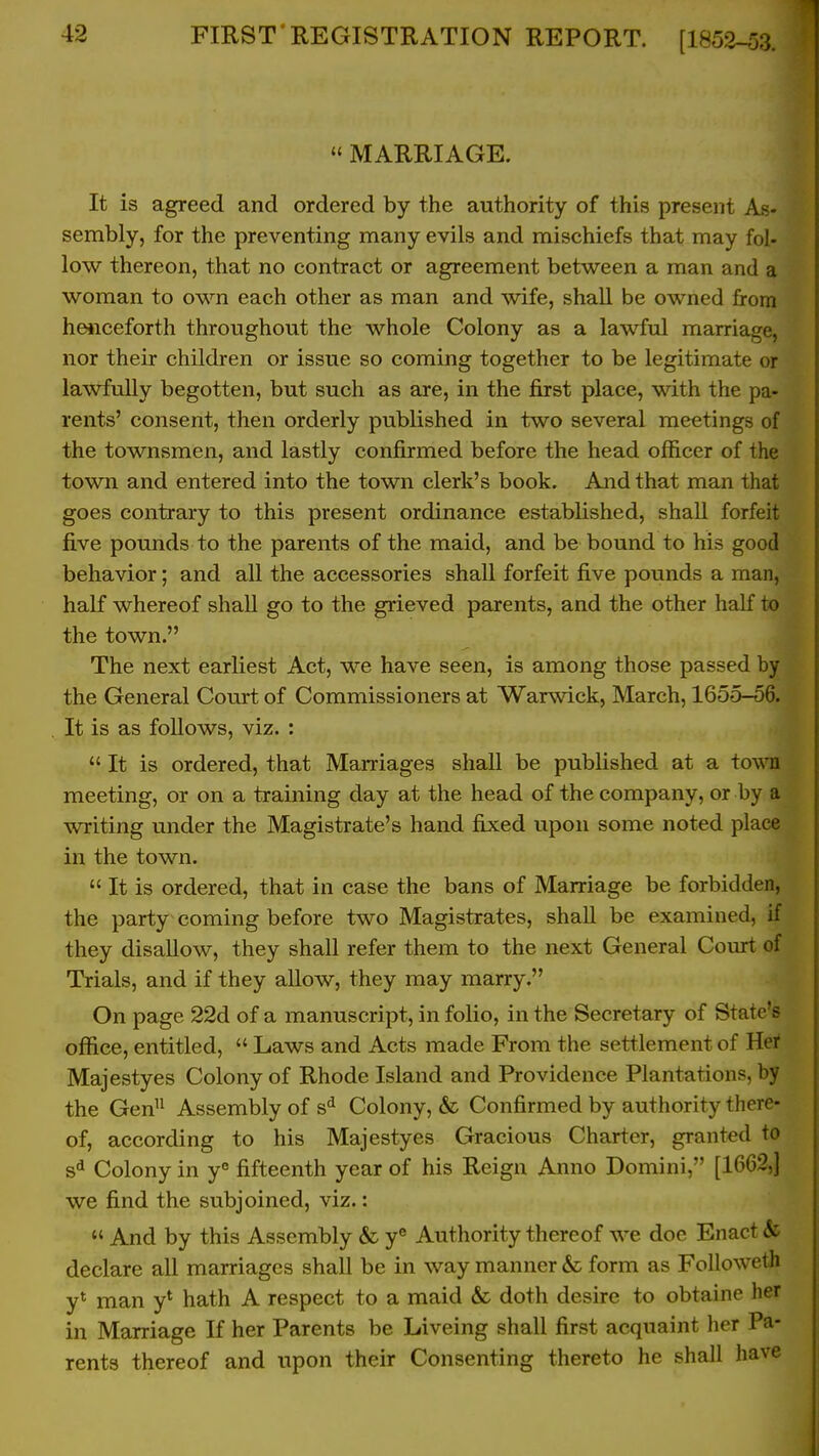  MARRIAGE. It is agreed and ordered by the authority of this present As- sembly, for the preventing many evils and mischiefs that may fol- low thereon, that no contract or agreement between a man and a woman to own each other as man and wife, shall be owned from heiiceforth throughout the whole Colony as a lawful marriage, nor their children or issue so coming together to be legitimate or lawfully begotten, but such as are, in the first place, with the pa- rents' consent, then orderly published in two several meetings of the townsmen, and lastly confirmed before the head officer of the town and entered into the town clerk's book. And that man that goes contrary to this present ordinance established, shall forfeit five pounds to the parents of the maid, and be bound to his good behavior; and all the accessories shall forfeit five pounds a man, half whereof shall go to the grieved parents, and the other half to the town. The next earliest Act, we have seen, is among those passed by the General Court of Commissioners at Warwick, March, 1655-56. It is as follows, viz. :  It is ordered, that Marriages shall be published at a to\\Ti meeting, or on a training day at the head of the company, or by a writing under the Magistrate's hand fixed upon some noted place in the town.  It is ordered, that in case the bans of Marriage be forbidden, the party coming before two Magistrates, shall be examined, if they disallow, they shall refer them to the next General Court of Trials, and if they allow, they may marry. On page 22d of a manuscript, in folio, in the Secretary of State's office, entitled,  Laws and Acts made From the settlement of Hei* Majestyes Colony of Rhode Island and Providence Plantations, by the Gen Assembly of s^ Colony, & Confirmed by authority there- of, according to his Majestyes Gracious Charter, granted to Colony in y fifteenth year of his Reign Anno Domini, [1662,] we find the subjoined, viz.:  And by this Assembly & y® Authority thereof we doe Enact & declare all marriages shall be in way manner & form as FoIIoweth y* man y* hath A respect to a maid & doth desire to obtaine her in Marriage If her Parents be Liveing shall first acquaint her Pa- rents thereof and upon their Consenting thereto he shall have