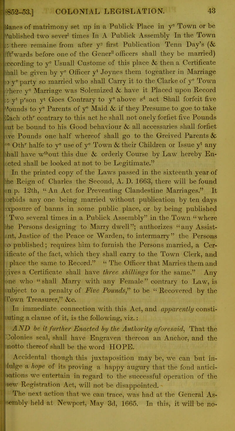 lanes of matrimony set up in a Publick Place in Town or be 'ublished two sever^ times In A Publick Assembly In the Town there remaine from after y- first Publication Tenn Day's (& r/wards before one of the Gener officers shall they be married) •cording to y^ Usuall Custome of this place & then a Certificate lall be given by y® Officer y* Joynes them togeather in Marriage 3 y« party so married who shall Carry it to the Clarke of y^ Town here y^ Marriage was Solemized & have it Placed upon Record : y* p'son yt Goes Contrary to y^ above s* act Shall forfeit five 'ounds to y* Parents of y* Maid & if they Presume to goe to take ^ach oth' contrary to this act he shall not onely forfiet five Pounds ut be bound to his Good behaviour & all accessaries shall forfiet ve Pounds one half whereof shall go to the Greived Parents & = Oth'' halfe to y® use of y^ Town & their Children or Issue y* any hall have w^^out this due & orderly Course by Law hereby En- cted shall be looked at not to be Legitimate. In the printed copy of the Laws passed in the sixteenth year of !ie Reign of Charles the Second, A. D. 1663, there wiU be found n p. 12th,  An Act for Preventing Clandestine Marriages. It 3rbids any one being married without publication by ten days xposure of banns in some public place, or by being published Two several times in a Publick Assembly in the Town  where he Persons designing to Marry dwell; authorizes anyAssist- nt, Justice of the Peace or Warden, to intermarry the Persons o published; requires him to furnish the Persons married, a Cer- ificate of the fact, which they shall carry to the Town Clerk, and place the same to Record.  The Officer that Marries them and Lves a Certificate shall have three shillings for the same. Any ne who shall Marry with any Female contrary to Law, is ubject to a penalty of Five Pounds, to be  Recovered by the l^own Treasurer, &c. In immediate connection with this Act, and apparently consti- uting a clause of it, is the following, viz.: AND he it further Enacted by the Authority aforesaid^ That the 'olonies seal, shall have Engraven thereon an Anchor, and the Lotto thereof shall be the word HOPE. Accidental though this juxtaposition may be, we can but iri- lulge a hope of its proving a happy augury that the fond antici- •ations we entertain in regard to the successful operation of the lew Registration Act, will not be disappointed. - The next action that we can trace, was had at the General As- embly held at Newport, May 3d, 1665. In this, it will be no-