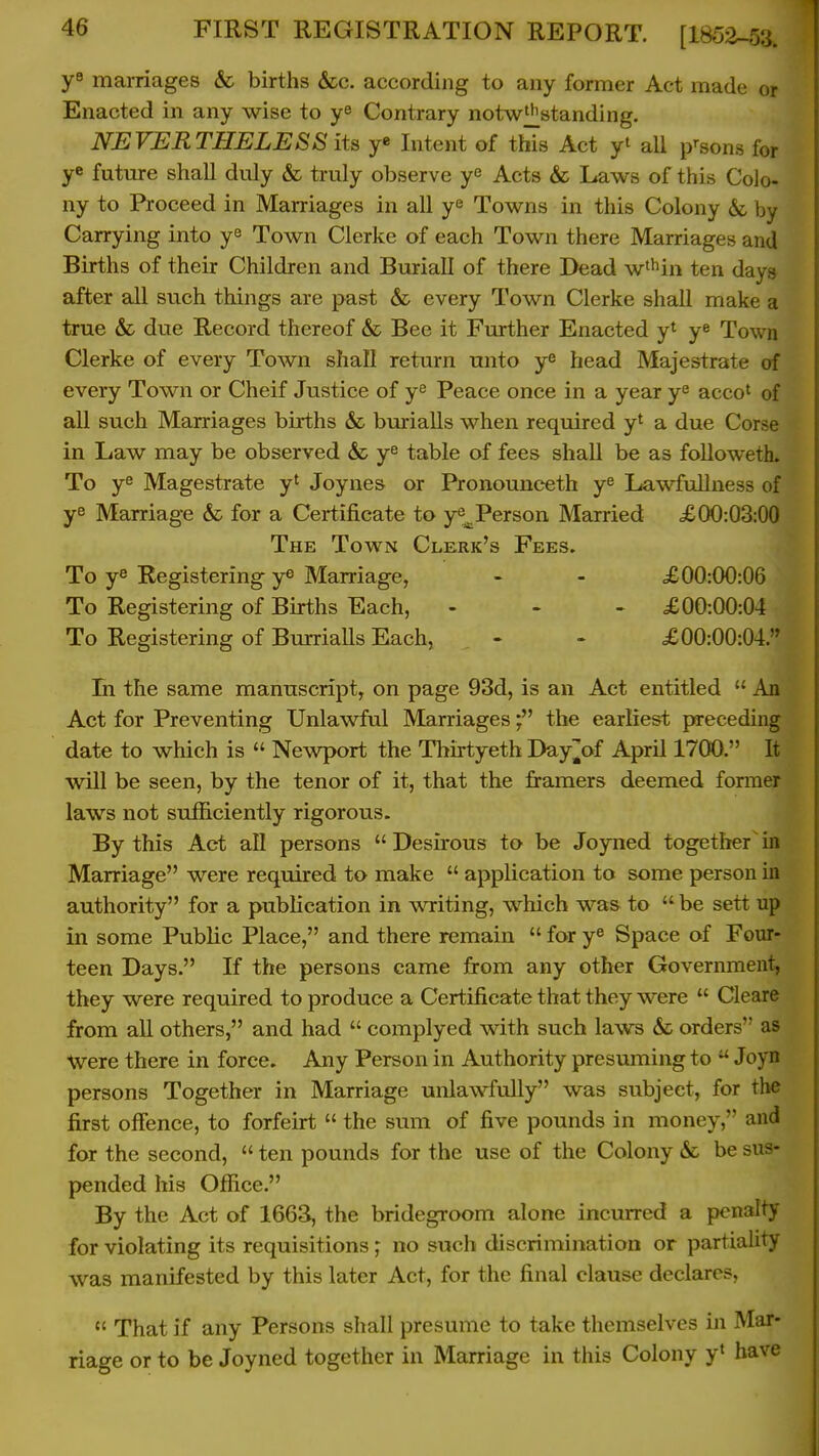 marriages & births &c. according to any former Act made or Enacted in any wise to ye Contrary notw^standing. NEVERTHELESS its y* Intent of this Act yt aU p'-sons for ye future shall duly & truly observe ye Acts & Laws of this CoJo- ny to Proceed in Marriages in all ye Towns in this Colony & by Carrying into ye Town Clerke of each Town there Marriages and Births of their Children and Buriall of there Dead w^^in ten days after all such things are past & every Town Clerke shaU make a true & due Record thereof & Bee it Further Enacted y^ ye Town Clerke of every Town shall return unto ye head Majestrate of every Town or Cheif Justice of ye Peace once in a year ye accot of all such Marriages births & burialls when required y^ a due Corse in Law may be observed & ye table of fees shaU be as followetL To ye Magestrate y^ Joynes or Pronounceth ye Lawfullness of ye Marriage & for a Certificate to ye^Person Married £00:03:00 The Town Clerk's Fees. To ye Registering ye Marriage, - - X00:00:06 To Registering of Births Each, - - > £00:00:04 To Registering of Burrialls Each, - - £00:00:04. In the same manuscript, on page 93d, is an Act entitled  An Act for Preventing Unlawful Marriagestlie earliest jweceding date to which is  Newport the Thirtyeth Dayjjof April 1700. It will be seen, by the tenor of it, that the framers deemed former laws not sufhciently rigorous. By this Act all persons  Desirous to be Joyned together' in Marriage were required to make  application to some person in authority for a publication in wnriting, which was to be sett up in some Public Place, and there remain  for ye Space of Four- teen Days. If the persons came from any other Government, they were required to produce a Certificate that they were  Cleare from all others, and had  complyed with such laws & orders as Were there in force. Any Person in Authority presuming to  Joyn persons Together in Marriage unlawfully was subject, for the first offence, to forfeirt  the sum of five pounds in money, and for the second,  ten pounds for the use of the Colony &c be sus- pended his Office. By the Act of 1663, the bridegroom alone incuiTcd a penalty for violating its requisitions ; no such discrimination or partiality was manifested by this later Act, for the final clause declares,  That if any Persons shall presume to take themselves in Mar- riage or to be Joyned together in Marriage in this Colony y» have