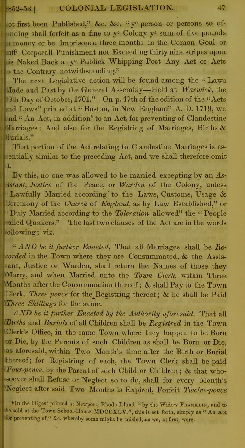 jt first been Published, &c. &c.  ye person or persons so of- iiding shall forfeit as a fine to Colony y^ sura of five pounds 1 money or be Imprisoned three months in the Comon Goal or iff Corporall Punishment not Exceeding thirty nine stripes upon is Naked Back at y^ Publick Whipping Post Any Act or Acts » the Contrary notwithstanding. The next Legislative action will be found among the  Laws lade and Past by the General Assembly—Held at Warwick, the 9th Day of October, 1701. On p. 47th of the edition of the Acts nd Laws printed at  Boston, in New England A. D. 1719, we nd  An Act, in addition* to an Act, for preventing of Clandestine larriages: And also for the Registring of Marriages, Births & Jurials. That portion of the Act relating to Clandestine Marriages is es- entially similar to the preceding Act, and we shall therefore omit t. By this, no one was allowed to be married excepting by an ^5- istant, Justice of the Peace, or Warden of the Colony, unless Lawfully Married according' to the Laws, Customs, Usage & Ceremony of the Church of England, as by Law Established, or Duly Married according to the Toleration allowed the  People ailed Quakers. The last two clauses of the Act are in the words ollowing; viz.  AND be it further Enacted, That all Marriages shall be Re- rrded in the Town where they are Consummated, & the Assis- ant, Justice or Warden, shall return the Names of those they Marry, and when Married, unto the Town Clerk, within Three Months after the Consummation thereof; & shall Pay to the Town lerk. Three pence for the^Registring thereof; & he shaU be Paid Three Shilling's for the same. AND he it further Enacted hy the Authority aforesaid, That all Births and Burials of all Children shall be Registred in the Town Clerk's Office, in the same Town where they happen to be Born )r Die, by the Parents of such Children as shall be Born or Die, s aforesaid, within Two Month's time after the Birth or Burial thereof; for Registring of each, the Town Clerk shall be paid Four-pence, by the Parent of such Child or Children; & that who- soever shall Refuse or Neglect so to do, shall for every Month's Neglect after said Two Months is Expired, Forfeit Twelve-pence *In the Digest printed at Newport, Rhode Island  by the Widow Franklin, and to ' sold at the Town School-House, MDCCXLV., this is set forth, simply as  An Act >r preventing of, &c. whereby some might be misled,>jas wo, at first, were.