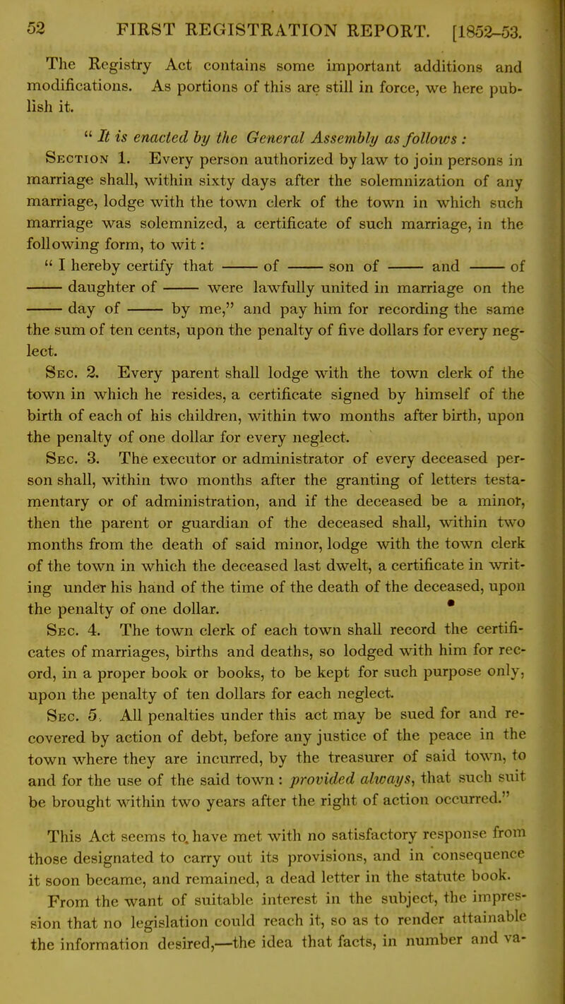 The Registry Act contains some important additions and modifications. As portions of this are still in force, we here pub- lish it. It is enacted by the General Assembly as follows : Section 1. Every person authorized by law to join persons in marriage shall, within sixty days after the solemnization of any marriage, lodge with the town clerk of the town in which such marriage was solemnized, a certificate of such marriage, in the following form, to wit: I hereby certify that of son of and of daughter of were lawfully united in marriage on the day of by me, and pay him for recording the same the sum of ten cents, upon the penalty of five dollars for every neg- lect. Sec. 2. Every parent shall lodge with the town clerk of the town in which he resides, a certificate signed by himself of the birth of each of his children, within two months after birth, upon the penalty of one dollar for every neglect. Sec 3. The executor or administrator of every deceased per- son shall, within two months after the granting of letters testa- rnentary or of administration, and if the deceased be a minor, then the parent or guardian of the deceased shall, within two months from the death of said minor, lodge with the town clerk of the town in which the deceased last dwelt, a certificate in writ- ing under his hand of the time of the death of the deceased, upon the penalty of one dollar. * Sec. 4. The town clerk of each town shall record the certifi- cates of marriages, births and deaths, so lodged with him for rec- ord, in a proper book or books, to be kept for such purpose only, upon the penalty of ten dollars for each neglect. Sec 5. All penalties under this act may be sued for and re- covered by action of debt, before any justice of the peace in the town where they are incurred, by the treasurer of said town, to and for the use of the said town: provided always, that such suit be brought within two years after the right of action occurred. This Act seems to. have met with no satisfactory response from those designated to carry out its provisions, and in consequence it soon became, and remained, a dead letter in the statute book. From the want of suitable interest in the subject, the impres- sion that no legislation could reach it, so as to render attainable the information desired,—the idea that facts, in number and va-