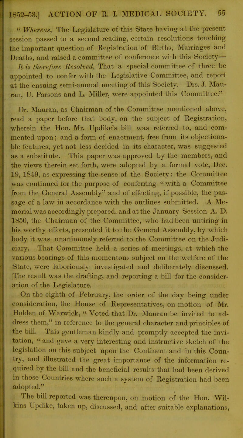 T ! 1852-53.] ACTION OF R. 1. MEDICAL SOCIETY. 55  Whereas, The Legislature of this State having at the present session passed to a second reading, certain resolutions touching the important question of Registration of Births, Marriages and Deaths, and raised a committee of conference with this Society— It is therefore Resolved, That a special committee of three be appointed to confer with the Legislative Committee, and report at the ensuing semi-annual meeting of this Society. Drs. J. Mau- ran, U. Parsons and L. Miller, were appointed this Committee. Dr. Mauran, as Chairman of the Committee mentioned above, read a paper before that body, on the subject of Registration, wherein the Hon. Mr. Updike's bill was referred to, and com- mented upon; and a form of enactment, free from its objectiona- ble features, yet not less decided in its character, was suggested as a substitute. This paper was approved by the members, and the views therein set forth, were adopted by a formal vote, Dec. 19, 1849, as expressing the sense of the Society: the Committee was continued for the purpose of conferring  with a Committee from the General Assembly and of effecting, if possible, the pas- sage of a law in accordance w4th the outlines submitted. A Me- morial was accordingly prepared, and at the January Session A. D. 1850, the Chairman of the Committee, who had been untiring in his worthy efforts, presented it to the General Assembly, by which body it was unanimously referred to the Committee on the Judi- ciary. That Committee held a series of meetings, at which the various bearings of this momentous subject on the welfare of the State, were laboriously investigated and deliberately discussed. The result was the drafting, and reporting a bill for the consider- ation of the Legislature. On the eighth of February, the order of the day being under consideration, the House of Representatives, on motion of Mr. Holden of Warwick,  Voted that Dr. Mauran be invited to ad- dress them, in reference to the general character and principles of the bill. This gentleman kindly and promptly accepted the invi- tation,  and gave a very interesting and instructive sketch of the legislation on this subject upon the Continent and in this Coun- try, and illustrated the great importance of the information re- quired by the bill and the beneficial results that had been derived in those Countries where such a system of Registration had been adopted. The bill reported was thereupon, on motion of the Hon. Wil- kins Updike, taken up, discussed, and after suitable explanations,