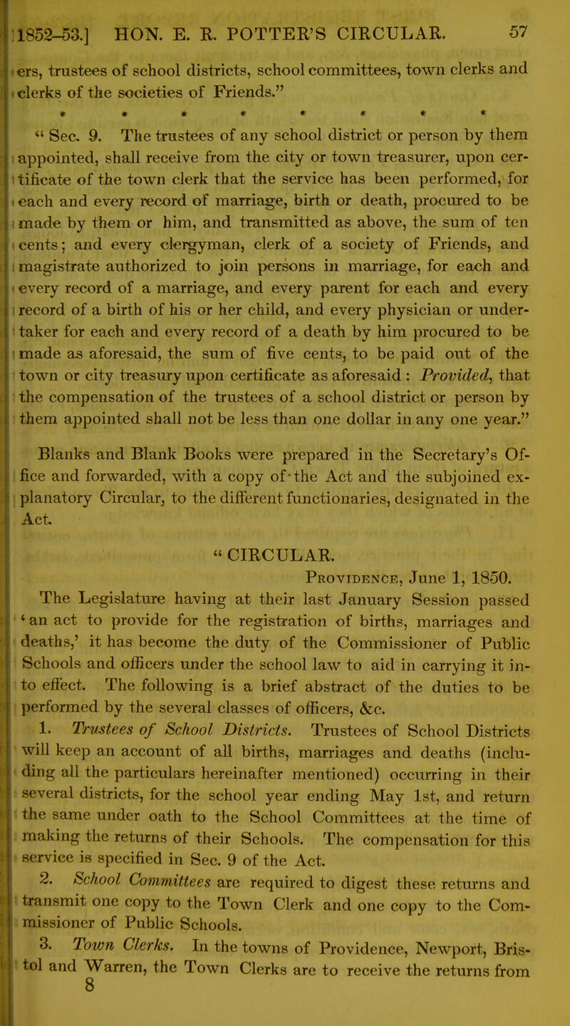 Ts, trustees of school districts, school committees, town clerks and clerks of the societies of Friends. * m ***** * Sec. 9. The trustees of any school district or person by them appointed, shall receive from the city or town treasurer, upon cer- tificate of the town clerk that the service has been performed, for each and every record of marriage, birth or death, procured to be made by them or him, and transmitted as above, the sum of ten cents; and every clergyman, clerk of a society of Friends, and magistrate authorized to join persons in marriage, for each and every record of a marriage, and every parent for each and every record of a birth of his or her child, and every physician or under- taker for each and every record of a death by him procured to be made as aforesaid, the sum of five cents, to be paid out of the town or city treasury upon certificate as aforesaid : Provided, that the compensation of the trustees of a school district or person by them appointed shall not be less than one dollar in any one year. Blanks and Blank Books were prepared in the Secretary's Of- fice and forwarded, with a copy of*the Act and the subjoined ex- planatory Circularj to the different functionaries, designated in the Act  CIRCULAR. Providence, June 1, 1850. The Legislature having at their last January Session passed ' an act to provide for the registration of births, marriages and deaths,' it has become the duty of the Commissioner of Public Schools and officers under the school law to aid in carrying it in- to effect. The following is a brief abstract of the duties to be , performed by the several classes of oflEicers, &c. 1. Trustees of School Districts. Trustees of School Districts ^ will keep an account of all births, marriages and deaths (inclu- < ding all the particulars hereinafter mentioned) occurring in their i several districts, for the school year ending May 1st, and return 1 the same under oath to the School Committees at the time of j making the returns of their Schools. The compensation for this t service is specified in Sec. 9 of the Act. 2. School Committees are required to digest these retm*ns and t transmit one copy to the Town Clerk and one copy to the Com- I missioner of Public Schools. 3. Toivn Clerks. In the towns of Providence, Newport, Bris- t tol and Warren, the Town Clerks are to receive the returns from 8