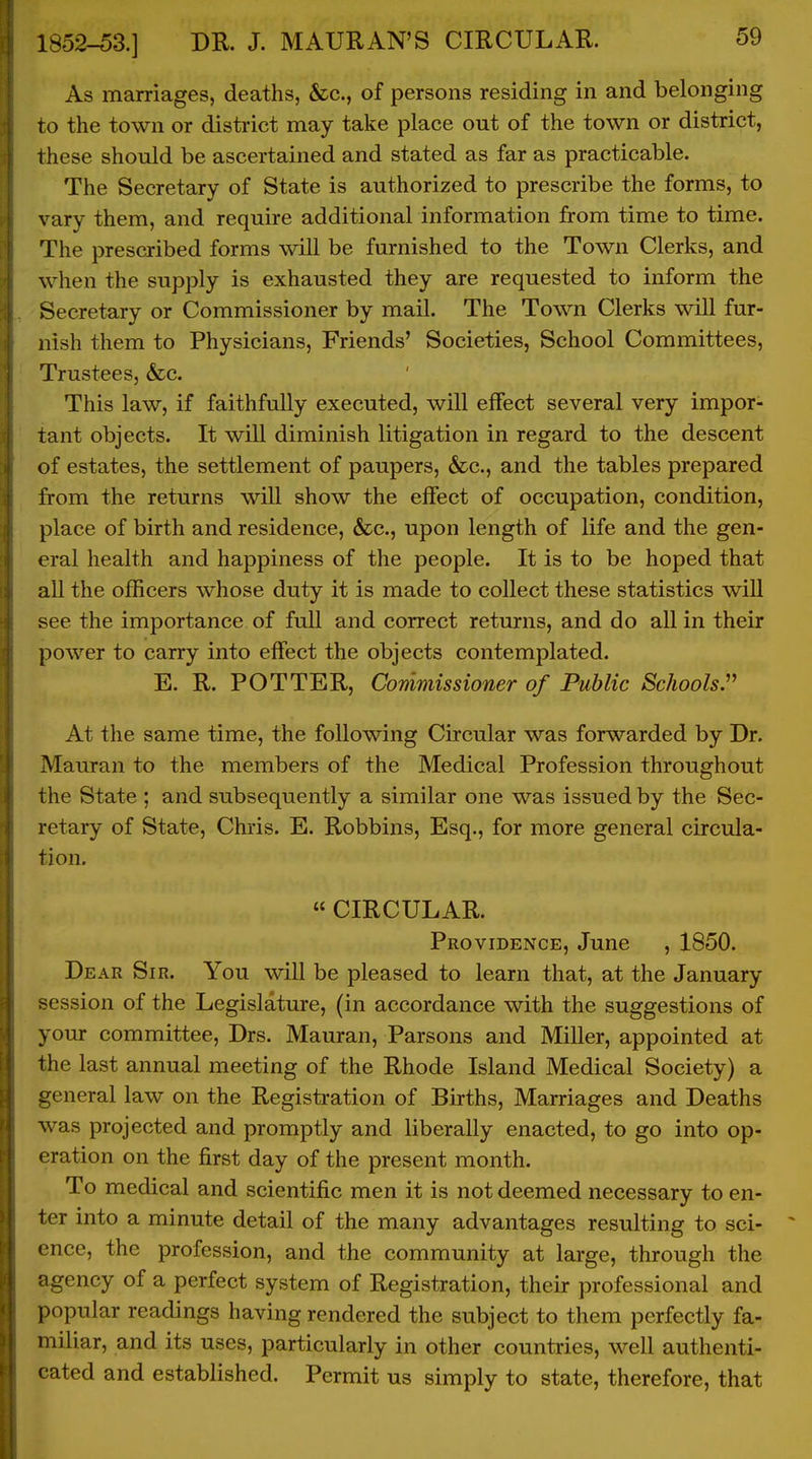 As marriages, deaths, &c., of persons residing in and belonging to the town or district may take place out of the town or district, these should be ascertained and stated as far as practicable. The Secretary of State is authorized to prescribe the forms, to vary them, and require additional information from time to time. The prescribed forms will be furnished to the Town Clerks, and when the supply is exhausted they are requested to inform the Secretary or Commissioner by mail. The Town Clerks will fur- nish them to Physicians, Friends' Societies, School Committees, Trustees, &c. This law, if faithfully executed, will effect several very impor- tant objects. It will diminish litigation in regard to the descent of estates, the settlement of paupers, &c., and the tables prepared from the returns will show the effect of occupation, condition, place of birth and residence, &c., upon length of life and the gen- eral health and happiness of the people. It is to be hoped that all the officers whose duty it is made to collect these statistics wiU see the importance of full and correct returns, and do all in their power to carry into effect the objects contemplated. E. R. POTTER, Commissioner of Public Schools. At the same time, the following Circular was forwarded by Dr. Mauran to the members of the Medical Profession throughout the State ; and subsequently a similar one was issued by the Sec- retary of State, Chris. E. Robbins, Esq., for more general circula- tion. « CIRCULAR. Providence, June , 1850. Dear Sir. You will be pleased to learn that, at the January session of the Legislature, (in accordance with the suggestions of your committee, Drs. Mauran, Parsons and Miller, appointed at the last annual meeting of the Rhode Island Medical Society) a general law on the Registration of Births, Marriages and Deaths was projected and promptly and liberally enacted, to go into op- eration on the first day of the present month. To medical and scientific men it is not deemed necessary to en- ter into a minute detail of the many advantages resulting to sci- ence, the profession, and the community at lai-ge, through the agency of a perfect system of Registration, their professional and popular readings having rendered the subject to them perfectly fa- miliar, and its uses, particularly in other countries, well authenti- cated and established. Permit us simply to state, therefore, that