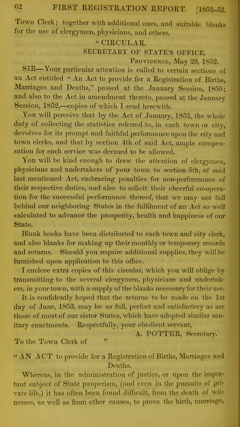 Town Clerk; together with additional ones, and suitable blanks for the use of clergymen, physicians, and others.  CIRCULAR. SECRETARY OF STATE'S OFFICE, Pro viDENCE, May 29, 1852. SIR—Your particular attention is called to certain sections of an Act entitled  An Act to provide for a Registration of Births, Marriages and Deaths, passed at the January Session, 1850; and also to the Act in amendment thereto, passed at the January Session, 1852,—copies of which I send herewith. You will perceive that by the Act of January, 1852, the whole duty of collecting the statistics referred to, in each town or city, devolves for its prompt and faithful performance upon the city and town clerks, and that by section 4th of said Act, ample compen- sation for such service was deemed to be allowed. You will be kind enough to draw the attention of clergymen, physicians and undertakers of your town to section 5th, of said last mentioned Act, embracing penalties for non-performance of their respective duties, and also to solicit their cheerful co-opera- tion for the successful performance thereof, that we may not fall behind our neighboring States in the fulfilment of an Act so weD calculated to advance the prosperity, health and happiness of our State. Blank books have been distributed to each town and city clerk, and also blanks for making up their monthly or temporary records and returns. Should you require additional supplies, they will be furnished upon application to this office. I enclose extra copies of this circular, which you will oblige by transmitting to the several clergymen, physicians and undertak- ers, in your town, with a supply of the blanks necessary for their use. It is confidently hoped that the returns to be made on the 1st day of June, 1853, may be as full, perfect and satisfactory as are those of most of our sister States, which have adopted similar san- itary enactments. Respectfully, your obedient servant, A. POTTER, Secretary. To the Town Clerk of   AN ACT to provide for a Registration of Births, Marriages and Deaths. Whereas, in the administration of justice, or upon the impor- tant subject of State pauperism, (and even in the pursuits of pri- vate life,) it has often been found difficult, from the death of wit- nesses, as well as from other causes, to prove the birth, marriage,