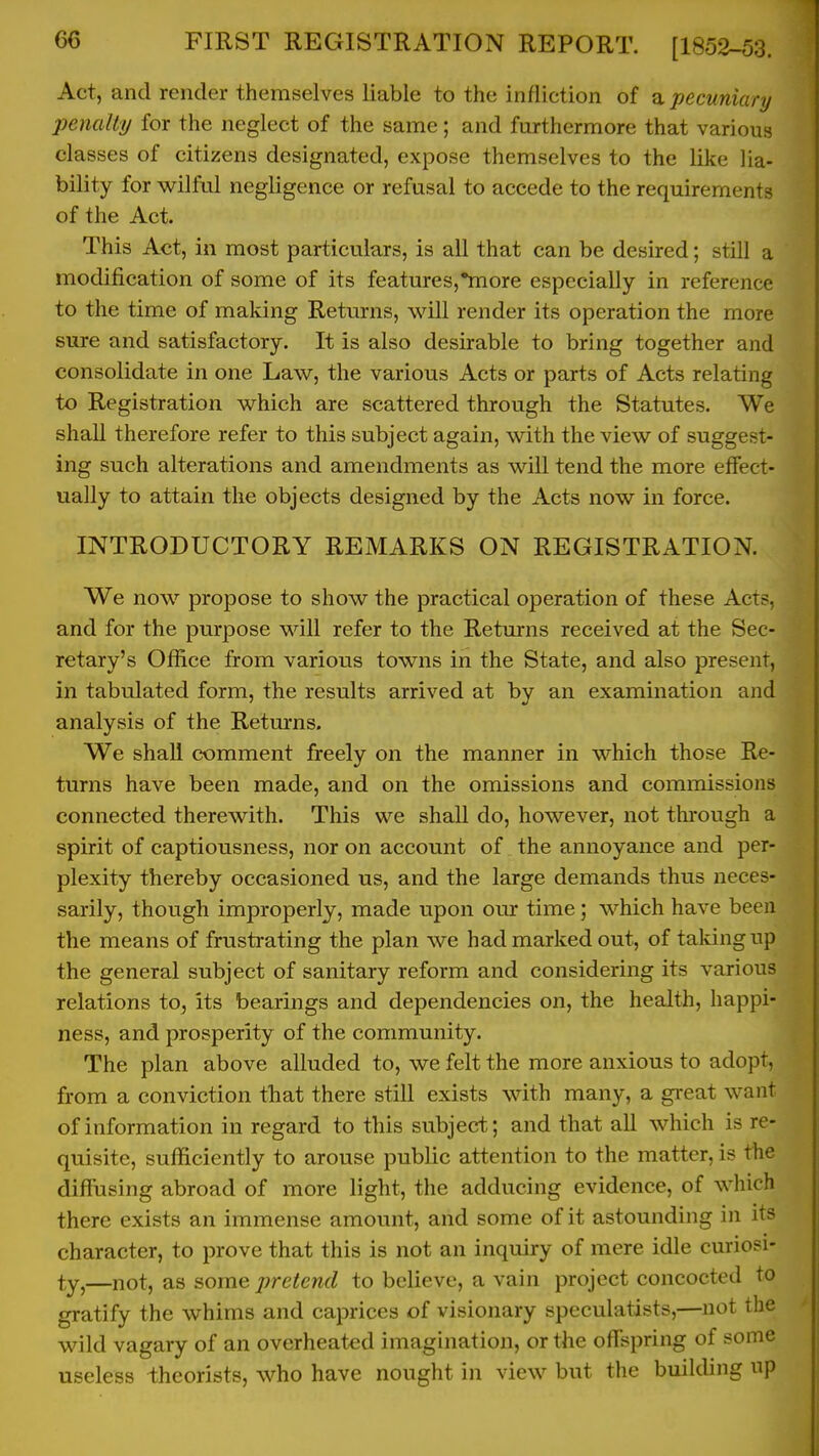 Act, and render themselves liable to the infliction of a pecuniary penalty for the neglect of the same; and furthermore that various classes of citizens designated, expose themselves to the like lia- bility for wilful negligence or refusal to accede to the requirements of the Act. This Act, in most particulars, is all that can be desired; still a modification of some of its features,'more especially in reference to the time of making Returns, will render its operation the more sure and satisfactory. It is also desirable to bring together and consolidate in one Law, the various Acts or parts of Acts relating to Registration which are scattered through the Statutes. We shall therefore refer to this subject again, with the view of suggest- ing such alterations and amendments as will tend the more effect- ually to attain the objects designed by the Acts now in force. INTRODUCTORY REMARKS ON REGISTRATION. We now propose to show the practical operation of these Acts, and for the purpose will refer to the Returns received at the Sec- retary's Ofl!ice from various towns in the State, and also present, in tabulated form, the results arrived at by an examination and analysis of the Retm-ns. We shall comment freely on the manner in which those Re- turns have been made, and on the omissions and commissions connected therewith. This we shall do, however, not through a spirit of captiousness, nor on account of the annoyance and per- plexity thereby occasioned us, and the large demands thus neces- sarily, though improperly, made upon our time; which have been the means of frustrating the plan we had marked out, of taldng up the general subject of sanitary reform and considering its various relations to, its bearings and dependencies on, the health, happi- ness, and prosperity of the community. The plan above alluded to, we felt the more anxious to adopt, from a conviction that there still exists with many, a great want of information in regard to this subject; and that all which is re- quisite, sufficiently to arouse public attention to the matter, is the diffusing abroad of more light, the adducing evidence, of which there exists an immense amount, and some of it astounding in its character, to prove that this is not an inquiry of mere idle curiosi- ty,—not, as some pretend to believe, a vain project concocted to gratify the whims and caprices of visionary speculatists,—not the wild vagary of an overheated imagination, or the offspring of some useless theorists, who have nought in view but the building up