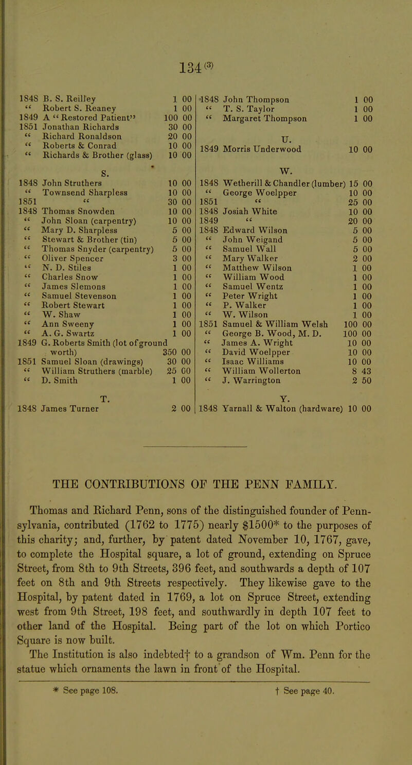 134 1848 B. S. Reiirey 1 00  Robert S, Reaney 1 00 1849 A Restored Patient 100 00 1851 Jonathan Richards 30 00  Richard Ronaldson 20 00 « Roberts & Conrad 10 00  Richards & Brother (glass) 10 00 S. 1848 John Struthers 10 00  Townsend Sharpless 10 00 1851 « 30 00 1848 Thomas Snowden 10 00  John Sloan (carpentry) 10 00  Mary D. Sharpless 6 00  Stewart & Brother (tin) 5 00  Thomas Snyder (carpentry) 5 00  Oliver Spencer 3 00  N. D. Stiles 1 00  Charles Snow 1 00  James Siemens 1 00  Samuel Stevenson 1 00  Robert Stewart 1 00 « W. Shaw 1 00  Ann Sweeny 1 00  A, G. Swartz 1 00 1849 G. Roberts Smith (lot ofground worth) 350 00 1851 Samuel Sloan (drawings) 30 00  William Struthers (marble) 25 00 « D. Smith 1 00 T. 1848 James Turner 2 00 •1848 John Thompson 1 00  T. S. Taylor 1 00  Margaret Thompson 1 00 U. 1849 Morris Underwood 10 00 W. 1848 Wetherillfe Chandler (lumber) 15 00  George Woelpper 10 00 1851 « 25 00 1848 Josiah White 10 00 1849  20 00 1848 Edward Wilson 5 00  John Weigand 5 00  Samuel Wall 5 00  Mary Walker 2 00  Matthew Wilson 1 00 « William Wood 1 00  Samuel Wentz 1 00 « Peter Wright 1 00 « P. Walker 1 00 « W, Wilson 1 00 1851 Samuel & William Welsh 100 00 « George B. Wood, M. D.  James A. Wright 100 00 10 00  David Woelpper 10 00  Isaac Williams 10 00  William Wollerton 8 43  J. Warrington 2 50 Y. 1848 Yarnall & Walton (hardware) 10 00 THE CONTKIBUTIONS OF THE PENN FAMILY. Thomas and Richard Penn, sons of the distinguished founder of Penn- sylvania, contributed (1762 to 1775) nearly $1500* to the purposes of this charity; and, further, by patent dated November 10, 1767, gave, to complete the Hospital square, a lot of ground, extending on Spruce Street, from 8th to 9th Streets, 396 feet, and southwards a depth of 107 feet on 8 th and 9 th Streets respectively. They likewise gave to the Hospital, by patent dated in 1769, a lot on Spruce Street, extending west from 9th Street, 198 feet, and southwardly in depth 107 feet to other land of the Hospital. Being part of the lot on which Portico Square is now built. The Institution is also indebtedf to a grandson of Wm. Penn for the statue which ornaments the lawn in front of the Hospital. * See page 108. t See pas:e 40.