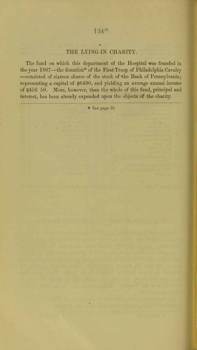 134<' THE LYING-IN CHARITY. The fund on which this department of the Hospital was founded in the year 1807—the donation* of the First Troop of Philadelphia Cavalry —consisted of sixteen shares of the stock of the Bank of Pennsylvania; representing a capital of $6400, and yielding an average annual income of $456 50. More, however, than the whole of this fund, principal and interest, has been already expended upon the objects of the charity.