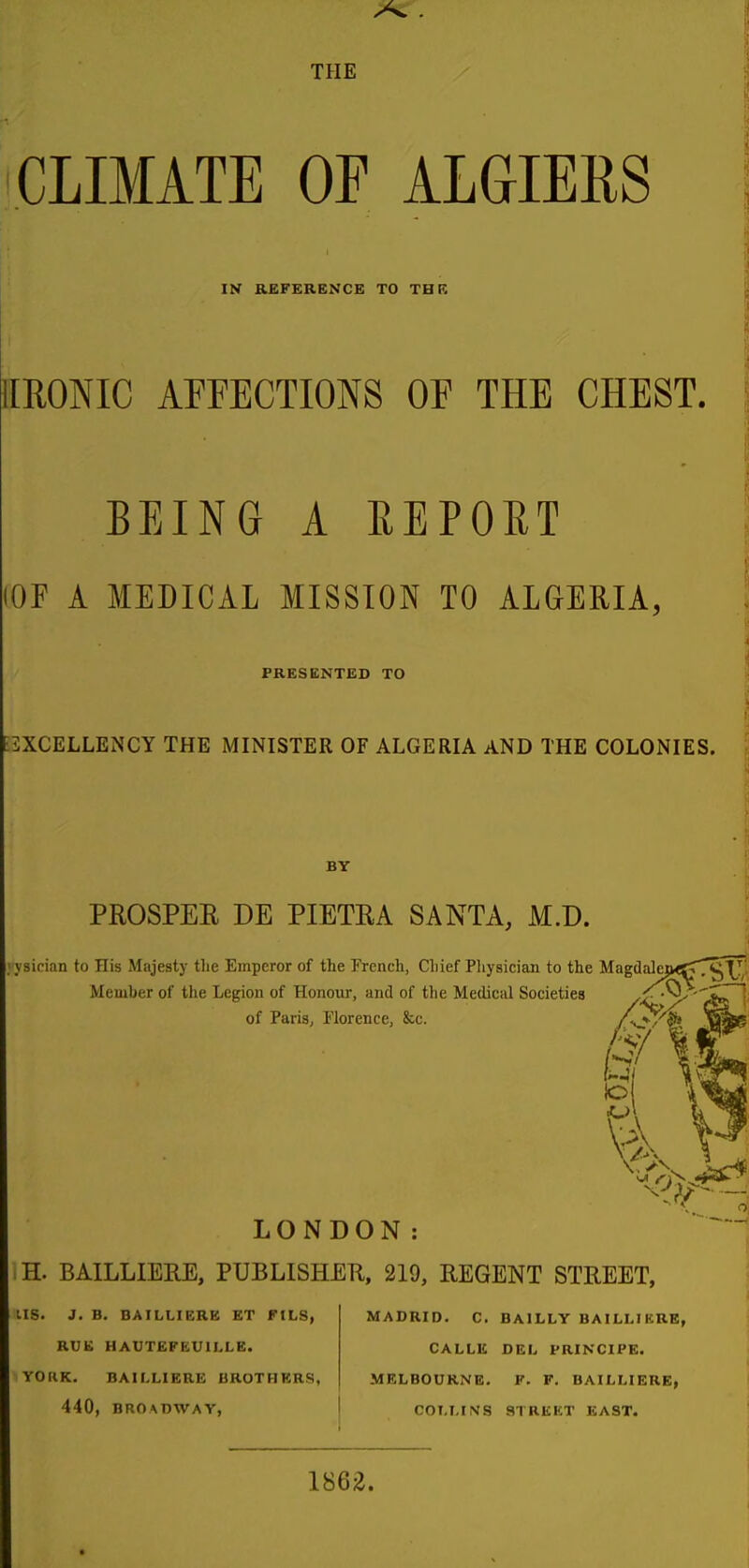 CLIMATE OF ALGIERS IS REFERENCE TO TBR IIRONIC AFFECTIONS OF THE CHE8T. BEING A REPOET iOF A MEDICAL MISSION TO ALGERIA, PRESENTED TO [EXCELLENCY THE MINISTER OF ALGERIA AND THE COLONIES. BY PROSPER DE PIETRA SANTA, M.D. >ysician to His Majesty the Emperor of the French, Chief Pliysician to the MagdalcjK^T^Xy Member of the Legion of Honoiir, and of the Medical Societies /^'^ of Paris, Florence, &c. WsifeB 6/1*^ LONDON: H. BAILLIERE, PUBLISHEH, 219, REGENT STREET, us. J. B. BAILLIERB ET FILS, RUE HAUTEFEUILLE. YORK. BAILLIERE BROTHERS, 440, BROADWAY, MADRID. C. BAILLY BAILLrKRE, CALLE DEL PRINCIPE. MELBOURNE. F. F. BAILLIERE, COLLINS STREET EAST. 1862.