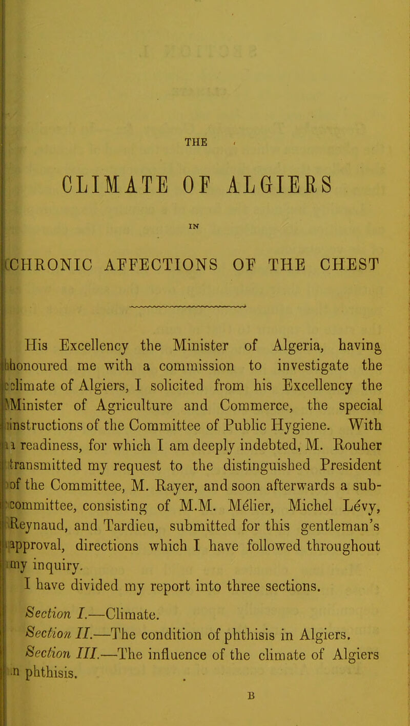 CLIMATE OF ALGIEES IN [CHRONIC AFFECTIONS OF THE CHEST His Excellency the Minister of Algeria, havings ihonoured me with a commission to investigate the iclimate of Algiers, I solicited from his Excellency the ^Minister of Agriculture and Commerce, the special rinstructions of the Committee of Public Hygiene. With 11 readiness, for which I am deeply indebted, M. Rouher j ^transmitted my request to the distinguished President )of the Committee, M. Kayer, and soon afterwards a sub- committee, consisting of M.M. Melier, Michel Levy, 1 ^eynaud, and Tardieu, submitted for this gentleman's {approval, directions which I have followed throughout cmy inquiry. I have divided my report into three sections. Section I.—CHmate. I Section 11.—The condition of phthisis in Algiers. Section III.—The influence of the climate of Algiers phthisis. B