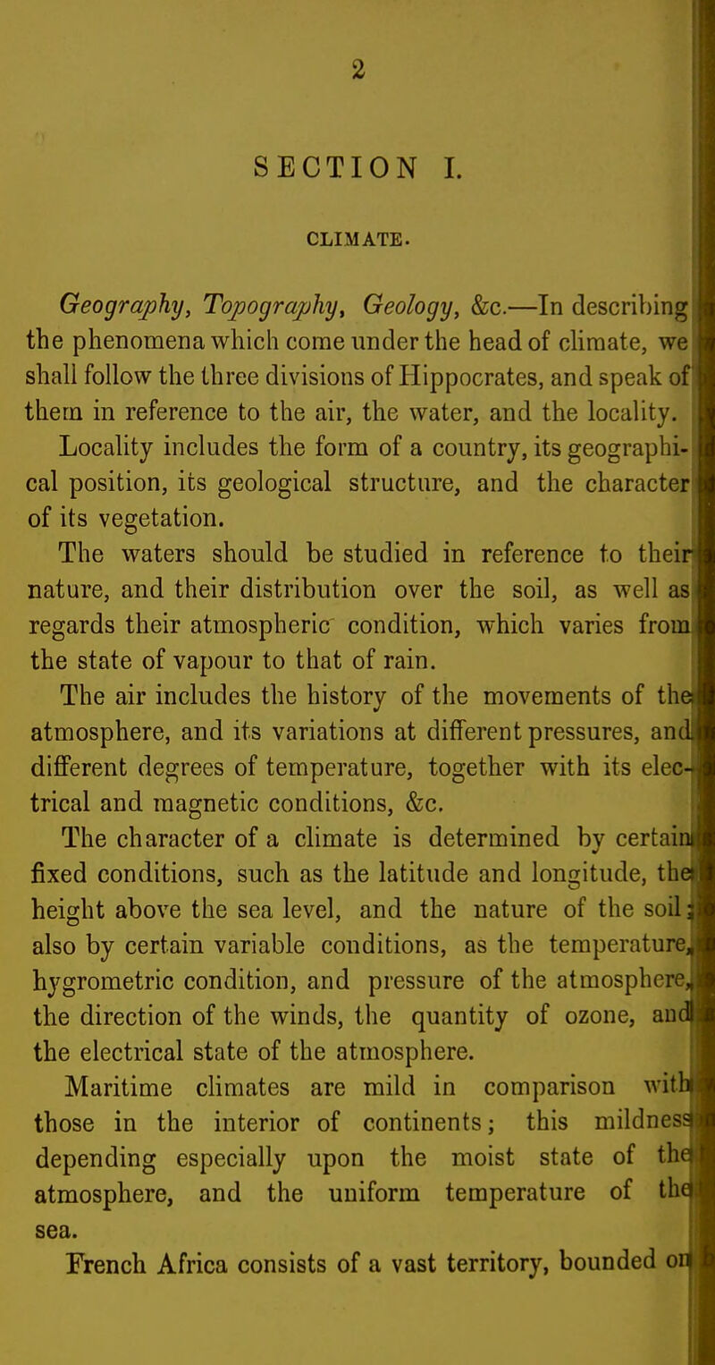 SECTION I. CLIMATE. Geography, Topography^ Geology, &c.—In describing the phenonaena which come under the head of cHraate, we shall follow the three divisions of Hippocrates, and speak of them in reference to the air, the water, and the locality. Locality includes the form of a country, its geographi- cal position, its geological structure, and the character of its vegetation. The waters should be studied in reference to thei nature, and their distribution over the soil, as well as regards their atmospheric condition, which varies fro the state of vapour to that of rain. The air includes the history of the movements of th atmosphere, and its variations at different pressures, an diflPerent degrees of temperature, together with its elec trical and magnetic conditions, &c. The character of a climate is determined by certai fixed conditions, such as the latitude and longitude, th height above the sea level, and the nature of the soil also by certain variable conditions, as the temperature hygrometric condition, and pressure of the atmosphere the direction of the winds, the quantity of ozone, an the electrical state of the atmosphere. Maritime cHmates are mild in comparison wit those in the interior of continents; this mildnes depending especially upon the moist state of th atmosphere, and the uniform temperature of th sea. French Africa consists of a vast territory, bounded o