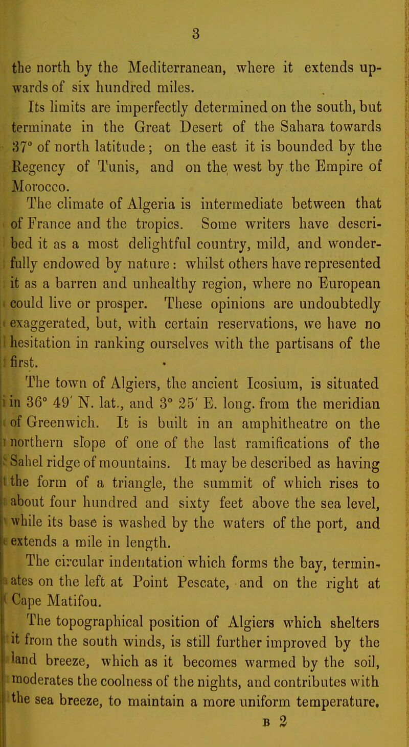 the north by the Mediterranean, where it extends up- wards of six hundred miles. Its Km its are imperfectly determined on the south, but terminate in the Great Desert of the Sahara towards \]7° of north latitude ; on the east it is bounded by the Regency of Tunis, and on the west by the Empire of Morocco. The climate of Algeria is intermediate between that > of France and the tropics. Some writers have descri- bed it as a most delightful country, mild, and wonder- ; fully endowed by nature: whilst others have represented it as a barren and unhealthy region, where no European * could live or prosper. These opinions are undoubtedly I exaggerated, but, with certain reservations, we have no ! hesitation in ranking ourselves with the partisans of the : first. The town of Algiers, the ancient Icosium, is situated iin 36° 49' N. lat., and 3° 25' E. long, from the meridian I of Greenwich. It is built in an amphitheatre on the 1 northern slope of one of the last ramifications of the ^ Sahel ridge of mountains. It may be described as having t the form of a triangle, the summit of which rises to about four hundred and sixty feet above the sea level, i' while its base is washed by the waters of the port, and |v extends a mile in length. The circular indentation which forms the bay, termin^ ates on the left at Point Pescate, and on the right at ' Cape Matifou. The topographical position of Algiers which shelters it from the south winds, is still further improved by the land breeze, which as it becomes warmed by the soil, ' moderates the coolness of the nights, and contributes with the sea breeze, to maintain a more uniform temperature. B 2