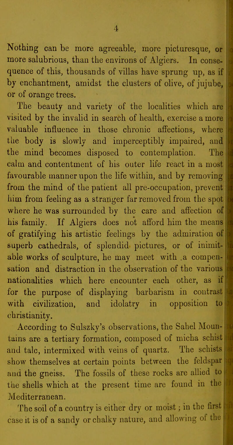 Nothing can be more agreeable, more picturesque, or more salubrious, than the environs of Algiers. In conse- quence of this, thousands of villas have sprung up, as if by enchantment, amidst the clusters of olive, of jujube, or of orange trees. The beauty and variety of the localities which arc visited by the invalid in search of health, exercise a more valuable influence in those chronic aflFections, where the body is slowly and imperceptibly impaired, and the mind becomes disposed to contemplation. The calm and contentment of his outer life react in a most favourable manner upon the life within, and by removing from the mind of the patient all pre-occupation, prevent him from feeling as a stranger far removed from the spot where he was surrounded by the care and affection of his family. If Algiers does not afford him the means of gratifying his artistic feehngs by the admiration of superb cathedrals, of splendid pictures, or of inimit- able works of sculpture, he may meet with .a compen- sation and distraction in the observation of the various nationalities which here encounter each other, as if for the purpose of displaying barbarism in contrast with civihzation, and idolatry in opposition to Christianity. According to Sulszky's observations, the Sahel Moun- tains are a tertiary formation, composed of micha schist and talc, intermixed with veins of quartz. The schists show themselves at certain points between the feldspar and the gneiss. The fossils of these rocks are allied to the shells which at the present time are found in the Mediterranean. The soil of a country is either dry or moist; in the first case it is of a sandy or chalky nature, and allowing of the