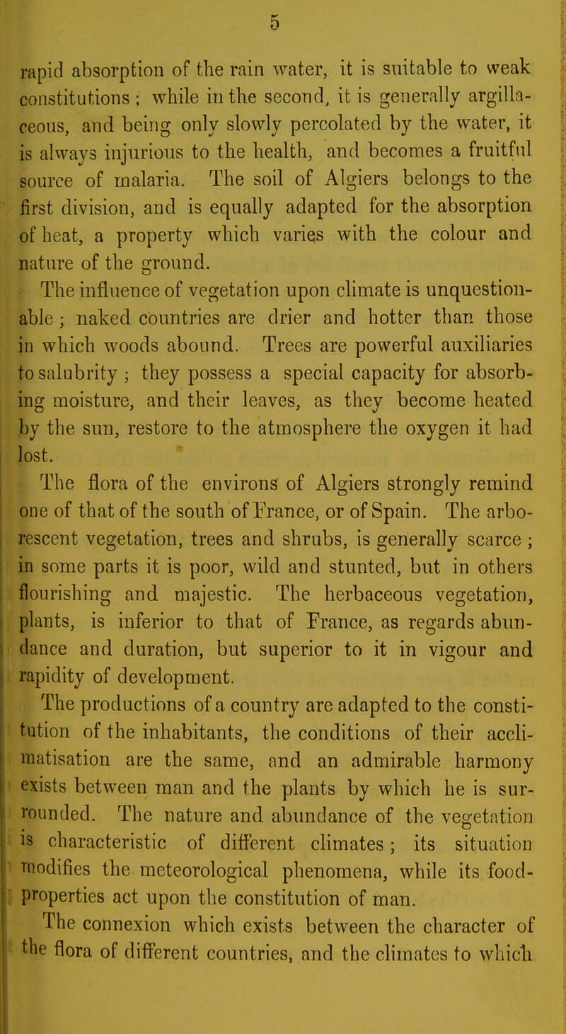 rapid absorption of the rain water, it is suitable to weak constitutions ; while in the second, it is generally argilla- ceons, and being only slowly percolated by the water, it is always injurious to the health, and becomes a fruitful source of malaria. The soil of Algiers belongs to the first division, and is equally adapted for the absorption of heat, a property which varies with the colour and nature of the ground. The influence of vegetation upon climate is unquestion- able ; naked countries are drier and hotter than those in which woods abound. Trees are powerful auxiliaries to salubrity; they possess a special capacity for absorb- ing moisture, and their leaves, as they become heated by the sun, restore to the atmosphere the oxygen it had lost. The flora of the environs of Algiers strongly remind one of that of the south of Erance, or of Spain. The arbo- rescent vegetation, trees and shrubs, is generally scarce; in some parts it is poor, wild and stunted, but in others flourishing and majestic. The herbaceous vegetation, plants, is inferior to that of France, as regards abun- dance and duration, but superior to it in vigour and rapidity of development. The productions of a country are adapted to the consti- * tution of the inhabitants, the conditions of their accli- matisation are the same, and an admirable harmony ' exists betvv^een man and the plants by which he is sur- ' rounded. The nature and abundance of the vegetation • is characteristic of different climates; its situation ^ Ttiodifies the meteorological phenomena, while its food- } properties act upon the constitution of man. The connexion which exists between the character of I the flora of diff'erent countries, and the climates to which