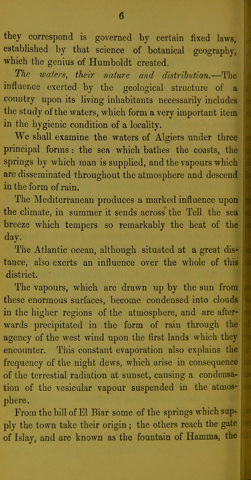 they correspond is governed by certain fixed laws, established by that science of botanical geography, which the genius of Humboldt created. The waters, their nature and distribution.—The influence exerted by the geological structure of a country upon its living inhabitants necessarily includes the study of the waters, which form a very important item in the hygienic condition of a locality. We shall examine the waters of Algiers under three principal forms: the sea which bathes the coasts, the springs by which man is supplied, and the vapours which are disseminated throughout the atmosphere and descend in the form of rain. The Mediterranean produces a marked influence upon the climate, in summer it sends across the Tell the sea breeze which tempers so remarkably the heat of the day. The Atlantic ocean, although situated at a great dis- tance, also exerts an influence over the whole of this district. The vapours, which are drawn up by the sun from these enormous surfaces, become condensed into clouds in the higher regions of the atmosphere, and are after- wards precipitated in the form of rain through the agency of the west wind upon the first lands which they encounter. This constant evaporation also explains the frequency of the night dews, which arise in consequence of the terrestial radiation at sunset, causing a condensa- tion of the vesicular vapour suspended in the atmos- phere. From the hill of El Biar some of the springs which sup- ply the town take their origin; the others reach the gate of Islay, and are known as the fountain of Hamma, the