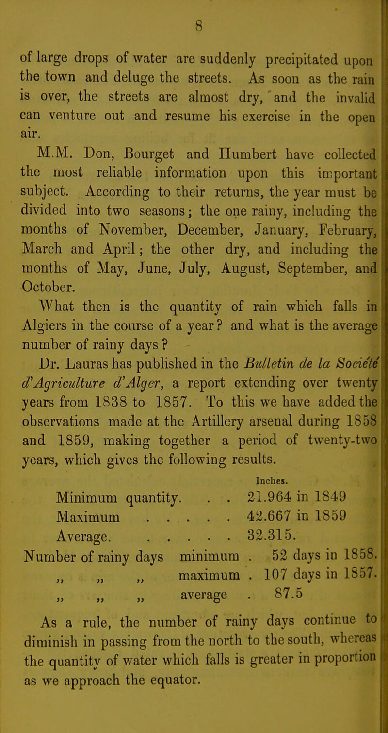 of large drops of water are suddenly precipitated upon the town and deluge the streets. As soon as the rain is over, the streets are almost dry, and the invalid can venture out and resume his exercise in the open air. M.M. Don, Bourget and Humbert have collected the most reliable information upon this important subject. According to their returns, the year must be divided into two seasons; tlie one rainy, including the months of November, December, January, February, March and April; the other dry, and including the months of May, June, July, August, September, and October. What then is the quantity of rain which falls in Algiers in the course of a year ? and what is the average number of rainy days ? Dr. Lauras has published in the Bulletin de la Societe d^Agriculture d'Alger, a report extending over twenty years from 1838 to 1857. To this we have added the observations made at the Artillery arsenal during 1858 and 1859, making together a period of twenty-two years, which gives the following results. Inches. Minimum quantity. . . 21.964 in 1849 Maximum ...... 42.667 in 1859 Average. 32.315. Number of rainy days minimum . 52 days in 185S. „ „ „ maximum . 107 days in 1857. - average . 87.5 As a rule, the number of rainy days continue to diminish in passing from the north to the south, whereas the quantity of water which falls is greater in proportion as we approach the equator.