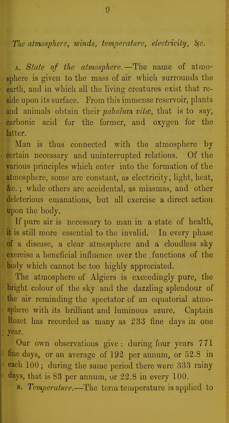 The atmosphere^ winds, temperature, electricity, S^c. A. State of the atmosphere.—The name of atmo- sphere is given to the mass of air which surrounds the earth, and in which all the living creatures exist that re- side upon its surface. From this immense reservoir, plants and animals obtain their pabulum vitcs, that is to say, carbonic acid for the former, and oxygen for the latter. Man is thus connected with the atmosphere by certain necessary and uninterrupted relations. Of the various principles which enter into the formation of the atmosphere, some are constant, as electricity, light, heat, &c.; while others are accidental, as miasmas, and other deleterious emanations, but all exercise a direct action upon the body. If pure air is necessary to man in a state of health, it is still more essential to the invalid. In every phase of a disease, a clear atmosphere and a cloudless sky exercise a beneficial influence over the functions of the body which cannot be too highly appreciated. The atmosphere of Algiers is exceedingly pure, the bright colour of the sky and the dazzling splendour of the air reminding the spectator of an equatorial atmo- s sphere with its brilhant and luminous azure. Captain Kozet has recorded as many as 233 fine days in one year. Our own observations give: during four years 771 t fine days, or an average of 192 per annum, or 52.8 in ' each 100 ; during the same period there were 333 rainy ' days, that is 83 per annum, or 22.8 in every 100. B. Temperature,—The term temperature is applied to
