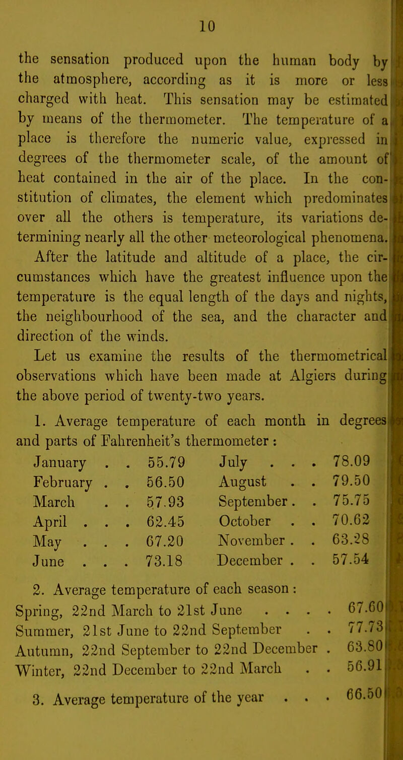 the sensation produced upon the human body by the atmosphere, according as it is more or less charged with heat. This sensation may be estimated by means of the thermometer. The temperature of a place is therefore the numeric value, expressed in degrees of the thermometer scale, of the amount of heat contained in the air of the place. In the con- stitution of climates, the element which predominates over all the others is temperature, its variations de- termining nearly all the other meteorological phenomena. After the latitude and altitude of a place, the cir- cumstances vi^hich have the greatest influence upon the temperature is the equal length of the days and nights, the neighbourhood of the sea, and the character and direction of the winds. Let us examine the results of the thermometrical observations which have been made at Algiers during the above period of twenty-two years. 1. Average temperature of each month in degrees and parts of Fahrenheit's thermometer : January . 55.79 July . . . 78.09 February . . 56.50 August . 79.50 March . 57.93 September. . 75.75 April . . . 62.45 October . 70.62 May . . . 67.20 November . . 63.28 June . . . 73.18 December . . 57.54 2. Average temperature of each season : Spring, 22nd March to 21st June . . . Summer, 21st June to 22nd September Autumn, 22nd September to 22nd December Winter, 22nd December to 22nd March 3. Average temperature of the year . . . 67.60 . 77.73 . 63.80 . 56.91 . 66.50