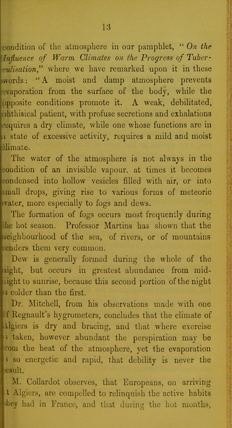 :ondition of the atmosphere in our pamphlet, On the Influence of Warm Climates on the Progress of Tuber- :ulisation where we have remarked upon it in these »words: A moist and damp atmosphere prevents 'waporation from the surface of the body, while the ippposite conditions promote it. A weak, debilitated, )Dhthisical patient, with profuse secretions and exhalations requires a dry climate, while one whose functions are in ii state of excessive activity, requires a mild and moist tlimate. The water of the atmosphere is not always in the condition of an invisible vapour, at times it becomes condensed into hollow vesicles filled with air, or into i.mall drops, giving rise to various forms of meteoric rvater, more especially to fogs and dews. The formation of fogs occurs most frequently during lilie hot season. Professor Martins has shown that the deighbourhood of the sea, of rivers, or of mountains eenders them very common. Dew is generally formed during the whole of the iiight, but occurs in greatest abundance from mid- night to sunrise, because this second portion of the night ;3 colder than the first. Dr. Mitchell, from his observations made with one f'f Regnault's hygrometers, concludes that the climate of Algiers is dry and bracing, and that where exercise 5 taken, however abundant the perspiration may be (rom the heat of the atmosphere, yet the evaporation I so energetic and rapid, that debihty is never the 'sesult. M. Collardot observes, that Europeans, on arriving t Algiers, are compelled to relinquish the active habits •hey had in France, and tliat during the hot months,