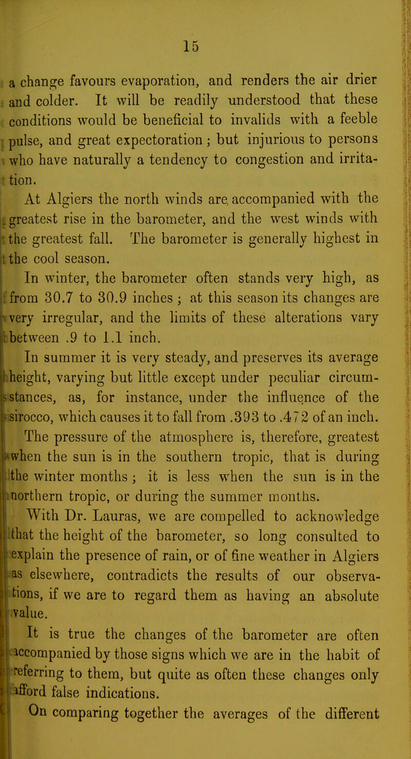a change favours evaporation, and renders the air drier and colder. It will be readily understood that these conditions would be beneficial to invalids with a feeble J pulse, and great expectoration ; but injurious to persons \ who have naturally a tendency to congestion and irrita- i tion. At Algiers the north winds are, accompanied with the greatest rise in the barometer, and the west winds with jt the greatest fall. The barometer is generally highest in tthe cool season. In winter, the barometer often stands very high, as ffrom 30.7 to 30.9 inches ; at this season its changes are vvery irregular, and the limits of these alterations vary bbetween .9 to 1.1 inch. In summer it is very steady, and preserves its average iheight, varying but little except under peculiar circum- iistances, as, for instance, under the influence of the iisirocco, which causes it to fall from .393 to .472 of an inch. The pressure of the atmosphere is, therefore, greatest iwhen the sun is in the southern tropic, that is during Ithe winter months ; it is less when the sun is in the i<northern tropic, or during the summer months. (With Dr. Lauras, we are compelled to acknowledge lat the height of the barometer, so long consulted to icplain the presence of rain, or of fine weather in Algiers 5 elsewhere, contradicts the results of our observa- ons, if we are to regard them as having an absolute alue. It is true the changes of the barometer are often ccompanied by those signs which we are in the habit of sferring to them, but quite as often these changes only fford false indications. On comparing together the averages of the difi'erent