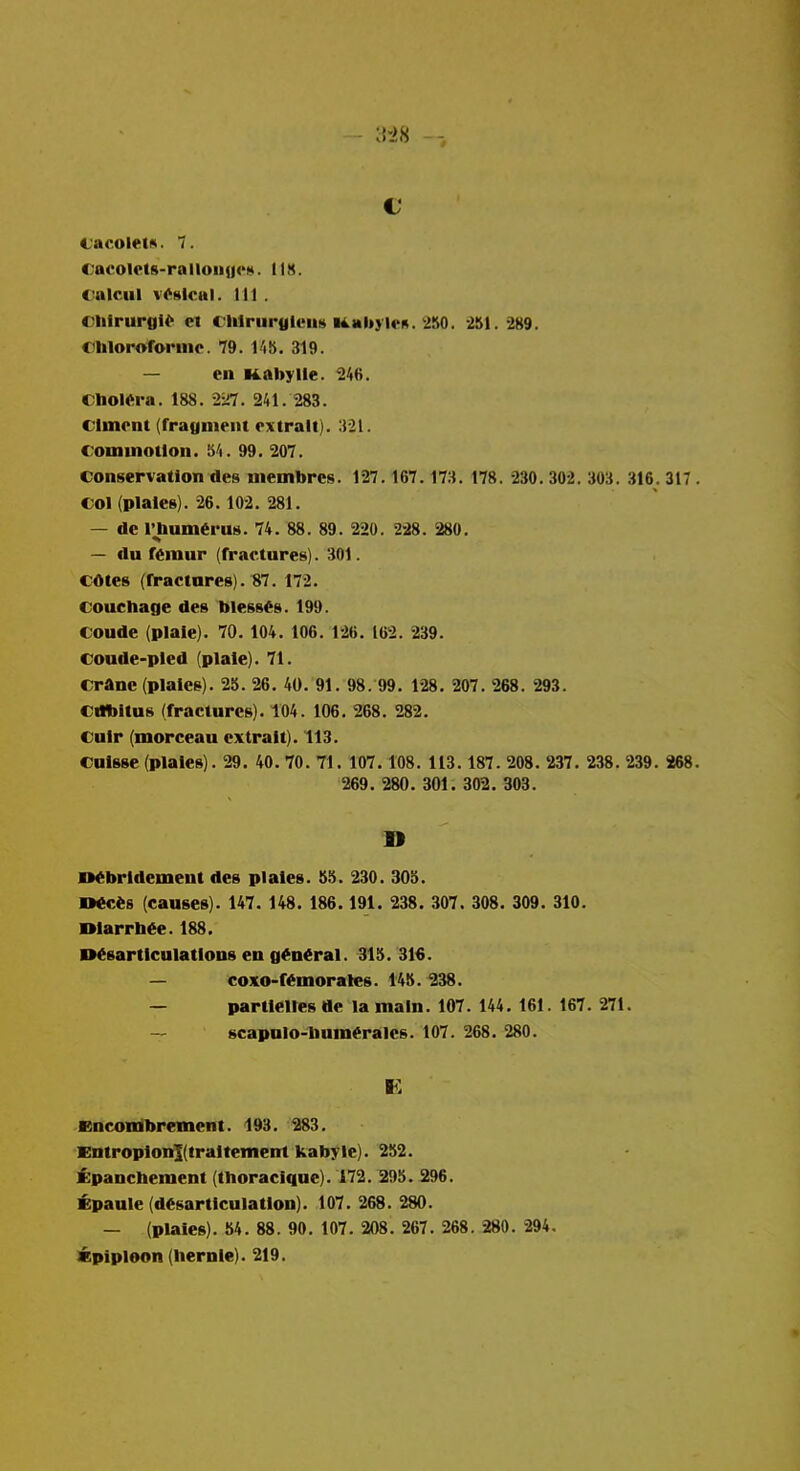 CacoletA. 7. Cacolcts-ralluiiues. 118. ealciil vesical. Ill . Clifrurgi^ et Chlriirulcus U.Ml»yl(>K. 250. -2S1.-289. C'lilorororinc. 79. I'lb. 319. — en Kabylle. 246. Cholera. 188. 2^i7. 241. 283. C'lmont (fragnieiu rxtralt). 321. commotion. 54. 99. 207. conservation des membrcs. 127.167. 173. 178. 230. 302. 303. 316. 317 . col (plaiee). 26.102. 281. — dc I'lmm«ru8. 74 . 88 . 89 . 220 . 228 . 280. — du f6mur (rractures). 301. cotes (fractures). 87. 172. Concliage des blesses. 199. Coude (plate). 70. 104. 106. 126. 162 . 239. coude-pled (plate). 71. crane (plates). 25. 26 . 40 . 91. 98. 99. 128 . 207 . 268 . 293. Cribitus (fractures). 104. 106 . 268 . 282. Cuir (morceau cxtratt). 113. Cuisse (plates). 29 . 40. 70 . 71. 107.108. 113.187. 208 . 237 . 238. 239. 268. 269 . 280. 301. 302 . 303. n«bridement des plates. 55. 230. 305. D«c«6 (causes). 147. 148. 186. 191. 238 . 307 . 308. 309 . 310. Otarrb«e.188. ■Msartlcutattons en g^n^ral. 315. 316. — coxo-f«morates. 145 . 238. — parttelles de la main. 107. 144. 161. 167 . 271. — scapnlo-bum«rales. 107 . 268 . 280. K Kncoiribrement. 193. 283. EutropionKtraltement kabylc). 252. i;panchement (thoraclque). 172. 295. 296. i:paule (disarticulation). 107 . 268 . 280. — (plates). 54 . 88 . 90. 107 . 208 . 267 . 268 . 280 . 294, lEpipleon (liernte). 219.