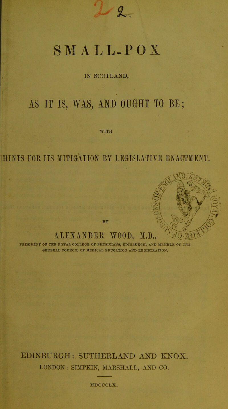 SMALL-POX IN SCOTLAND, AS IT IS, WAS, AND OUdHT TO BE; WITH HINTS FOE ITS MITIGATION BY LEGISLATIVE ENACTMENT. ALEXANDEK WOOD, M.D., %Q>igP PBESIDEST OF THK ROYAL COLLEGE OF PHISICIANS, EDIJJBUEGn, AND MEMBER OF THE CEJfEEAL COUNCIL OF MEDICAL EDUCATION AND KEGISTKATION, EDINBURGH: SUTHERLAND AND KNOX. LONDON: SLMPKIN, MARSHALL, AND CO. MDCCCLX.