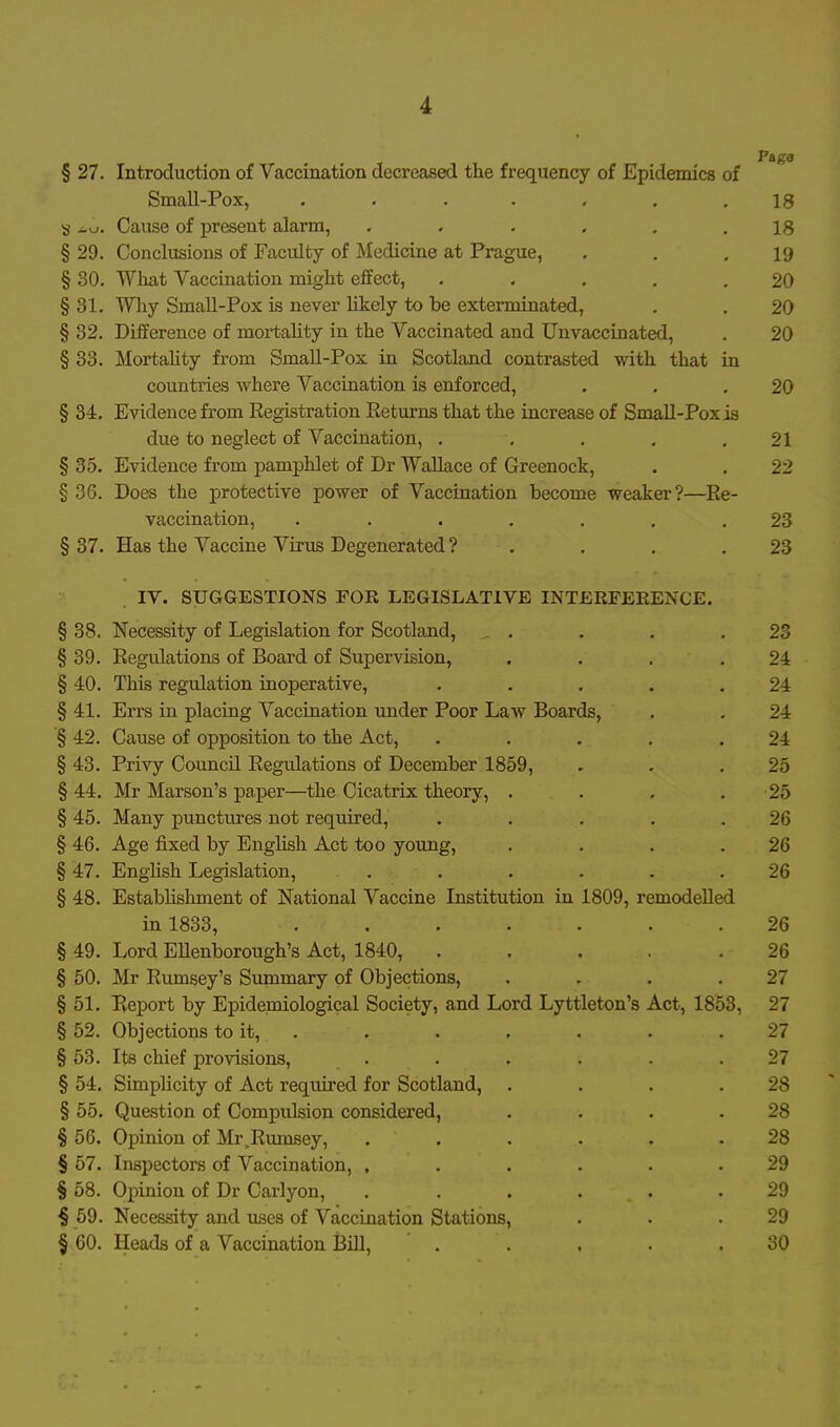 § 27. Introduction of Vaccination decreased the frequency of Epidemics of Small-Pox, . . . . . . .18 8 Cause of present alarm, ...... 18 § 29. Conclusions of Faculty of Medicine at Prague, . . .19 § 30. What Vaccination might effect, . . , , .20 § 31. Why Small-Pox is never likely to be exterminated, , . 20 § 32. Difference of mortality in the Vaccinated and Unvaccinated, . 20 § 33. Mortahty from Small-Pox in Scotland contrasted with that in countries where Vaccination is enforced, . . .20 § 34. Evidence from Registration Returns that the increase of Small-Pox is due to neglect of Vaccination, . . . . .21 § 35. Evidence from pamphlet of Dr Wallace of Greenock, . . 22 § 36. Does the protective power of Vaccination become weaker?—Re- vaccination, ....... 23 § 37. Has the Vaccine Virus Degenerated ? . . . .23 IV. SUGGESTIONS FOR LEGISLATIVE INTERFEKENCE. § 38. Necessity of Legislation for Scotland, . . . .23 § 39. Regulations of Board of Supervision, . , . . 2i § 40. This regulation inoperative, . , . . .24 § 41. Errs in placing Vaccination under Poor Law Boards, . . 24 § 42. Cause of opposition to the Act, . . . . .24 § 43. Privy Council Regulations of December 1859, . . .25 § 44. Mr Marson's paper—the Cicatrix theory, . . , . 25 § 45. Many punctures not required, ..... 26 § 46. Age fixed by English Act too young, . . . .26 § 47. English Legislation, ...... 26 § 48. Estabhshment of National Vaccine Institution in 1809, remodelled in 1833, ....... 26 § 49. Lord EUenborough's Act, 1840, ..... 26 § 50. Mr Rumsey's Summary of Objections, . . . .27 § 51, Beport by Epidemiological Society, and Lord Lyttleton's Act, 1853, 27 § 52. Objections to it, . . . . . . .27 § 63. Its chief provisions, ...... 27 § 54, Simplicity of Act required for Scotland, . . . .28 § 55. Question of Compulsion considered, . . . .28 § 56. Opinion of Mr^Rmnsey, . . . . . .28 § 67. Inspectors of Vaccination, ...... 29 § 58. Opinion of Dr Carlyon, . ..... 29 § 69. Necessity and uses of Vaccination Stations, . . .29 § 60. Heads of a Vaccination Bill, . . . . .30