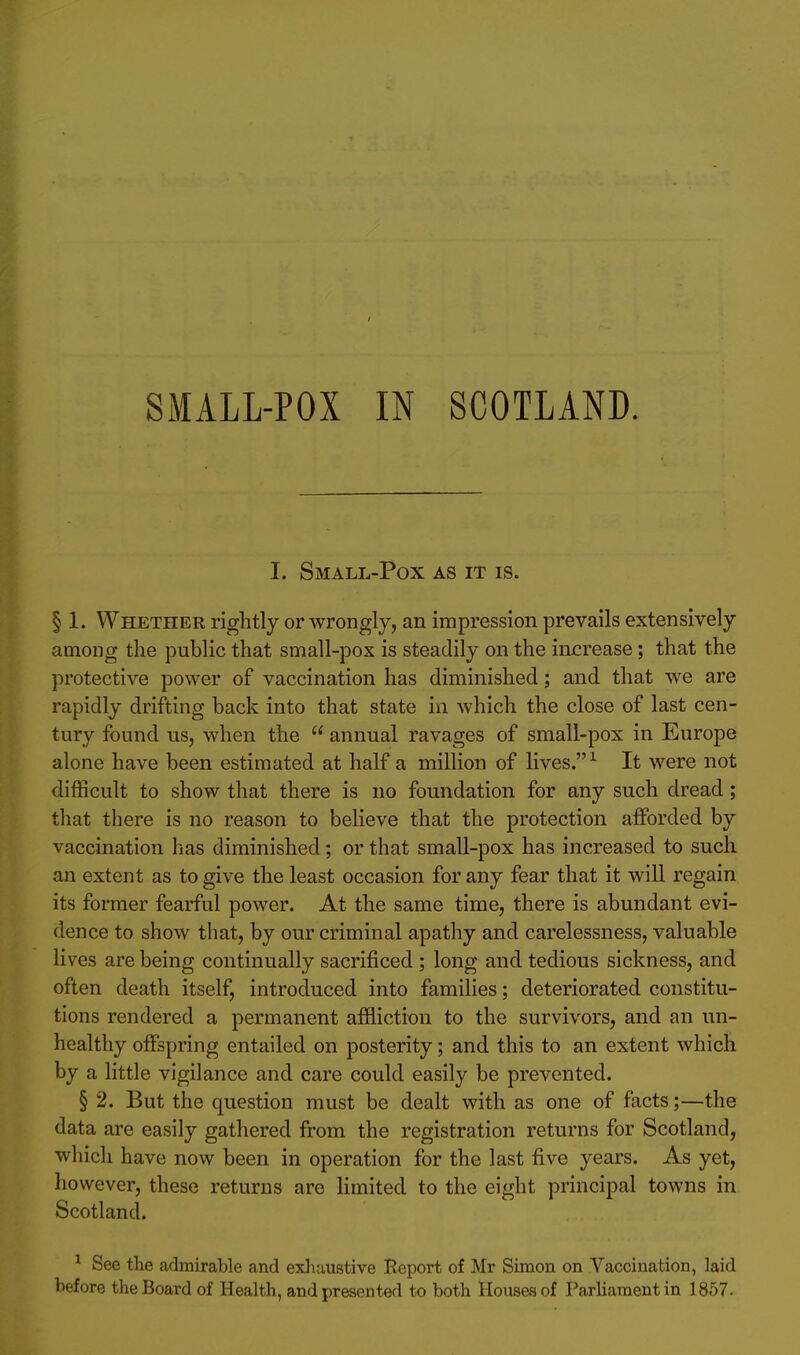 SMALL-POX IN SCOTLAND. I. Small-Pox as it is. § 1. Whether rightly or wrongly, an impression prevails extensively among the public that small-pox is steadily on the increase; that the protective power of vaccination has diminished; and that we are rapidly drifting back into that state in which the close of last cen- tury found us, when the  annual ravages of small-pox in Europe alone have been estimated at half a million of lives. ^ It were not difficult to show that there is no foundation for any such dread; that there is no reason to believe that the protection afforded by vaccination has diminished; or that small-pox has increased to such an extent as to give the least occasion for any fear that it will regain its former fearful power. At the same time, there is abundant evi- dence to show that, by our criminal apatliy and carelessness, valuable lives are being continually sacrificed ; long and tedious sickness, and often death itself, introduced into families; deteriorated constitu- tions rendered a permanent affliction to the survivors, and an un- healthy offspring entailed on posterity; and this to an extent which by a little vigilance and care could easily be prevented. § 2. But the question must be dealt with as one of facts;—the data are easily gathered from the registration returns for Scotland, which have now been in operation for the last five years. As yet, however, these returns are limited to the eight principal towns in Scotland. ^ See the admirable and exJviustive Report of Mr Simon on Vaccination, laid before the Board of Health, and presented to both Houses of Parliament in 1857.