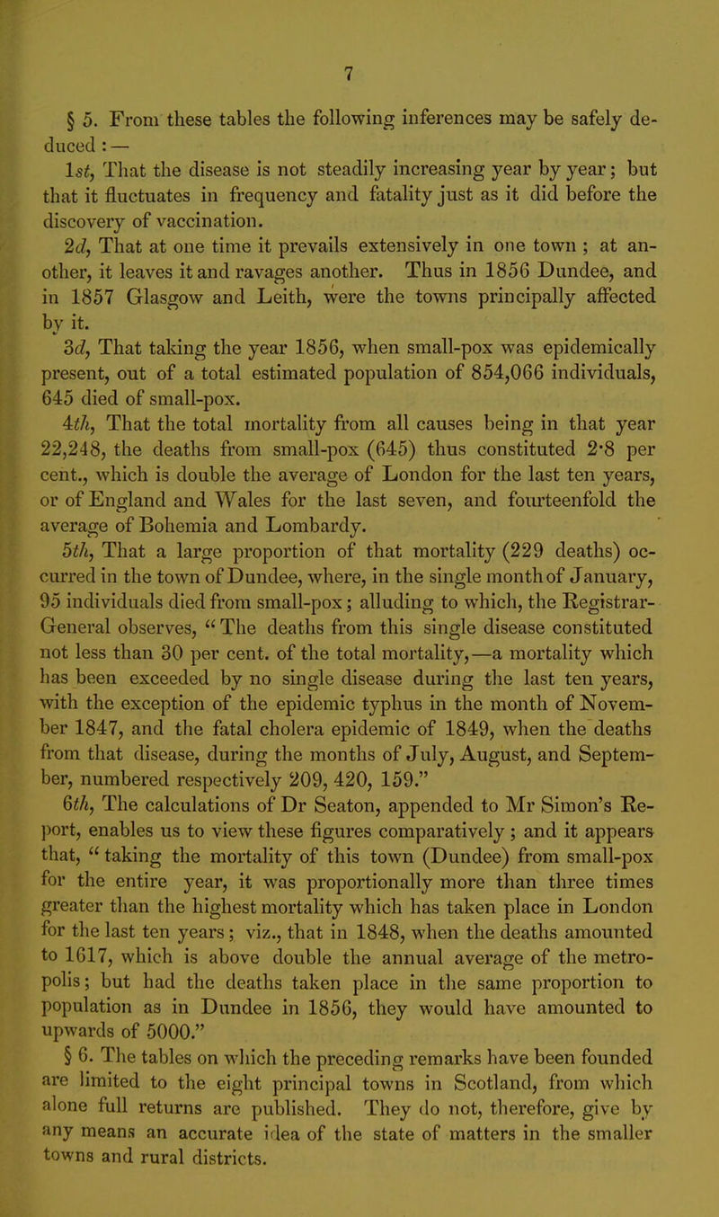 § 5. From these tables the following inferences may be safely de- duced : — l5^, That the disease is not steadily increasing year by year; but that it fluctuates in frequency and fatality just as it did before the discovery of vaccination. 2d, That at one time it prevails extensively in one town ; at an- other, it leaves it and ravages another. Thus in 1856 Dundee, and in 1857 Glasgow and Leith, were the towns principally affected by it. ddy That taking the year 1856, when small-pox was epidemically present, out of a total estimated population of 854,066 individuals, 645 died of small-pox. 4:th, That the total mortality from all causes being in that year 22,248, the deaths from small-pox (645) thus constituted 2*8 per cent., which is double the average of London for the last ten years, or of England and Wales for the last seven, and fourteenfold the average of Bohemia and Lombardy. 5th, That a large proportion of that mortality (229 deaths) oc- curred in the town of Dundee, where, in the single month of January, 95 individuals died from small-pox; alluding to which, the Registrar- General observes, The deaths from this single disease constituted not less than 30 per cent, of the total mortality,—a mortality which has been exceeded by no single disease during the last ten years, with the exception of the epidemic typhus in the month of Novem- ber 1847, and the fatal cholera epidemic of 1849, when the deaths from that disease, during the months of July, August, and Septem- ber, numbered respectively 209, 420, 159. Qth, The calculations of Dr Seaton, appended to Mr Simon's Re- ])ort, enables us to view these figures comparatively ; and it appears that,  taking the mortality of this town (Dundee) from small-pox for the entire year, it was proportionally more than three times greater than the highest mortality which has taken place in London for the last ten years; viz., that in 1848, when the deaths amounted to 1617, which is above double the annual average of the metro- polis; but had the deaths taken place in the same proportion to population as in Dundee in 1856, they would have amounted to upwards of 5000. § 6. The tables on which the preceding remarks have been founded are limited to the eight principal towns in Scotland, from which alone full returns are published. They do not, therefore, give by any means an accurate idea of the state of matters in the smaller towns and rural districts.