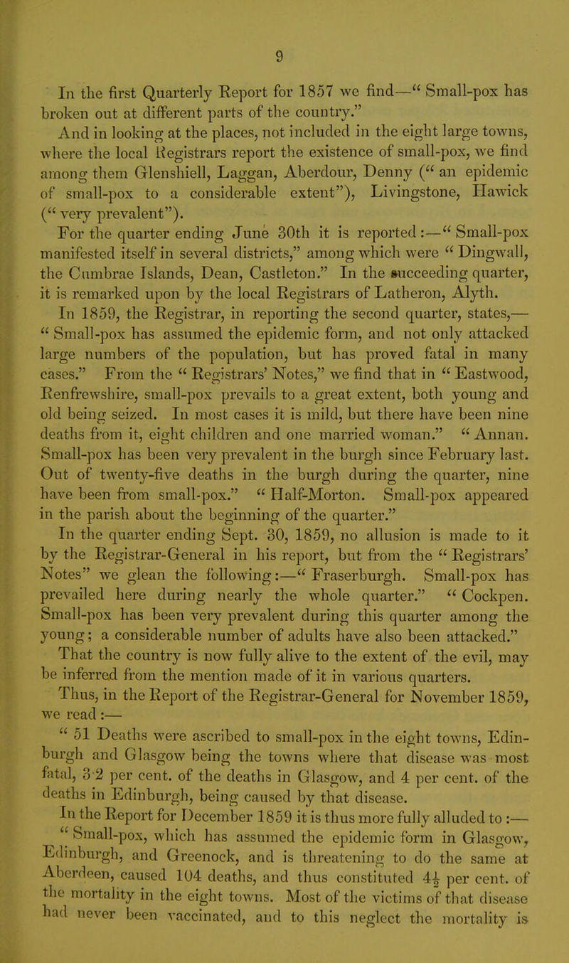In tlie first Quarterly Report for 1857 we find— Small-pox has broken out at different parts of the country. And in looking at the places, not included in the eight large towns, where the local Registrars report the existence of small-pox, we find among them Glenshiell, Laggan, Aberdour, Denny ( an epidemic of small-pox to a considerable extent), Livingstone, Hawick ( very prevalent). For the quarter ending June 30th it is reported :— Small-pox manifested itself in several districts, among which were  Dingwall, the Cumbrae Islands, Dean, Castleton. In the succeeding quarter, it is remarked upon by the local Registrars of Latheron, Alyth. In 1859, the Registrar, in reporting the second quarter, states,—  Small-pox has assumed the epidemic form, and not only attacked large numbers of the population, but has proved fatal in many cases. From the  Registrars' Notes, we find that in  Eastwood, Renfrewshire, small-pox prevails to a great extent, both young and old being seized. In most cases it is mild, but there have been nine deaths from it, eight children and one married woman.  Annan. Small-pox has been very prevalent in the burgh since February last. Out of twenty-five deaths in the burgh during the quarter, nine have been from small-pox.  Half-Morton. Small-pox appeared in the parish about the beginning of the quarter. In the quarter ending Sept. 30, 1859, no allusion is made to it by the Registrar-General in his report, but from the  Registrars' Notes we glean the following:—Fraserburgh. Small-pox has prevailed here during nearly the whole quarter.  Cockpen. Small-pox has been very prevalent during this quarter among the young; a considerable number of adults have also been attacked. That the country is now fully alive to the extent of the evil, may be inferred from the mention made of it in various quarters. Thus, in the Report of the Registrar-General for November 1859, we read:—  51 Deaths were ascribed to small-pox in the eight towns, Edin- burgh and Glasgow being the towns where that disease was most fatal, 3 2 per cent, of the deaths in Glasgow, and 4 per cent, of the deaths in Edinburgh, being caused by that disease. In the Report for December 1859 it is thus more fully alluded to :—  Sraall-pox, which has assumed the epidemic form in Glasgow, Edmburgh, and Greenock, and is threatening to do the same at Aberdeen, caused 104 deaths, and thus constituted 4| per cent, of the mortality in the eight towns. Most of the victims of that disease had never been vaccinated, and to this neglect the mortality is