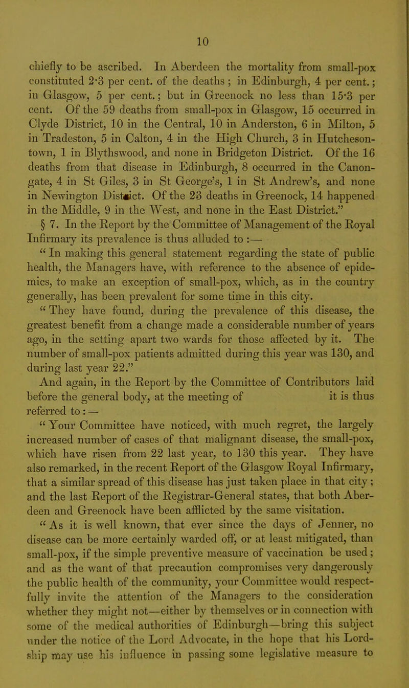 chiefly to be ascribed. In Aberdeen the mortality from small-pox constituted 2*3 per cent, of the deaths ; in Edinburgh, 4 per cent.; in Glasgow, 5 per cent.; but in Greenock no less than 15*3 per cent. Of the 59 deaths from small-pox in Glasgow, 15 occurred in Clyde District, 10 in the Central, 10 in Anderston, 6 in Milton, 5 in Tradeston, 5 in Calton, 4 in the High Church, 3 in Hutcheson- town, 1 in Blythswood, and none in Bridgeton District. Of the 16 deaths from that disease in Edinburgh, 8 occurred in the Canon- gate, 4 in St Giles, 3 in St George's, 1 in St Andrew's, and none in Newington District. Of the 23 deaths in Greenock, 14 happened in the Middle, 9 in the West, and none in the East District. § 7. In the Report by the Committee of Management of the Royal lufirmaiy its prevalence is thus alluded to :— In making this general statement regarding the state of public health, the Managers have, with reference to the absence of epide- mics, to make an exception of small-pox, which, as in the country generally, has been prevalent for some time in this city. They have found, during the prevalence of this disease, the greatest benefit from a change made a considerable number of years ago, in the setting apart two wards for those affected by it. The number of small-pox patients admitted during this year was 130, and during last year 22. And again, in the Report by the Committee of Contributors laid before the general body, at the meeting of it is thus referred to: — Your Committee have noticed, with much regret, the largely increased number of cases of that malignant disease, the small-pox, which have risen from 22 last year, to 130 this year. They have also remarked, in the recent Report of the Glasgow Royal Infirmar}', that a similar spread of this disease has just taken place in that city; and the last Report of the Registrar-General states, that both Aber- deen and Greenock have been afflicted by the same visitation. As it is well known, that ever since the days of Jenner, no disease can be more certainly warded off, or at least mitigated, than small-pox, if the simple preventive measure of vaccination be used; and as the want of that precaution compromises very dangerously the public health of the community, your Committee would respect- fully invite the attention of the Managers to the consideration whether they might not—either by themselves or in connection with some of the medical authorities of Edinburgh—bring this subject under the notice of the Lord Advocate, in the hope that his Lord- ship may use his influence in passing some legislative measure to