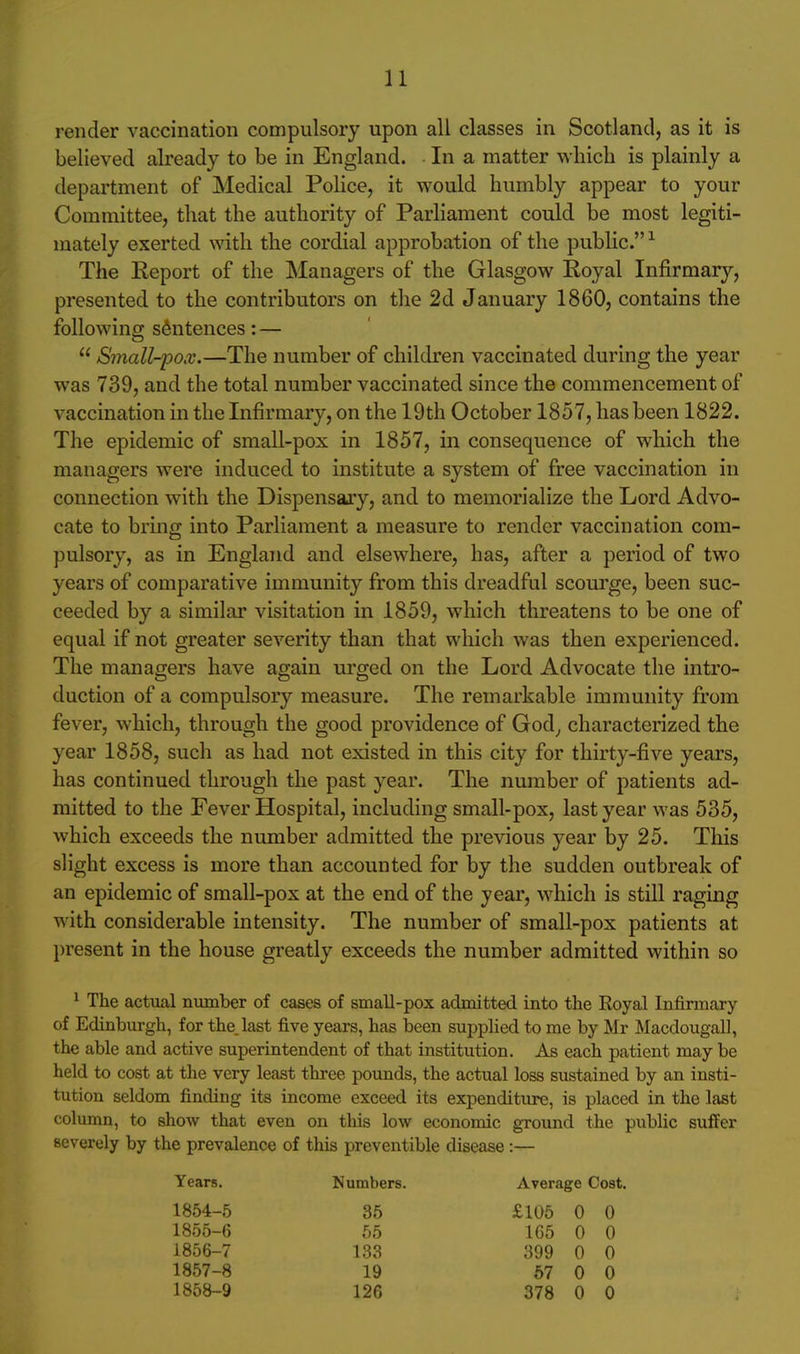 render vaccination compulsory upon all classes in Scotland, as it is believed already to be in England. In a matter which is plainly a department of Medical Police, it would humbly appear to your Committee, that the authority of Parliament could be most legiti- mately exerted with the cordial approbation of the public. ^ The Report of the Managers of the Glasgow Royal Infirmary, presented to the contributors on the 2d January 1860, contains the followincr sentences: —  Small-pox.—The number of children vaccinated during the year was 739, and the total number vaccinated since the commencement of vaccination in the Infirmary, on the 19th October 1857, has been 1822. The epidemic of small-pox in 1857, in consequence of which the managers were induced to institute a system of free vaccination in connection with the Dispensary, and to memorialize the Lord Advo- cate to bring into Parliament a measure to render vaccination com- pulsory, as in England and elsewhere, has, after a period of two years of comparative immunity from this dreadful scourge, been suc- ceeded by a similar visitation in 1859, which threatens to be one of equal if not greater severity than that which was then experienced. The managers have again urged on the Lord Advocate the intro- duction of a compulsory measure. The remarkable immunity from fever, which, through the good providence of God^ characterized the year 1858, such as had not existed in this city for thirty-five years, has continued through the past year. The number of patients ad- mitted to the Fever Hospital, including small-pox, last year was 535, which exceeds the number admitted the previous year by 25. This slight excess is more than accounted for by the sudden outbreak of an epidemic of small-pox at the end of the year, which is still raging with considerable intensity. The number of small-pox patients at l)resent in the house greatly exceeds the number admitted within so ^ The actual number of cases of small-pox admitted into the Royal Infirmary of Edinburgh, for the. last five years, has been supplied to me by Mr Macdougall, the able and active superintendent of that institution. As each patient may be held to cost at the very least three pounds, the actual loss sustained by an insti- tution seldom finding its income exceed its expenditure, is placed in the last column, to show that even on this low economic ground the public suffer severely by the prevalence of this preventible disease:— Years. Numbers. Average Cost. 1854-5 35 £105 0 0 1855-6 55 1G5 0 0 1856-7 133 399 0 0 1857-8 19 57 0 0 1858-9 126 378 0 0