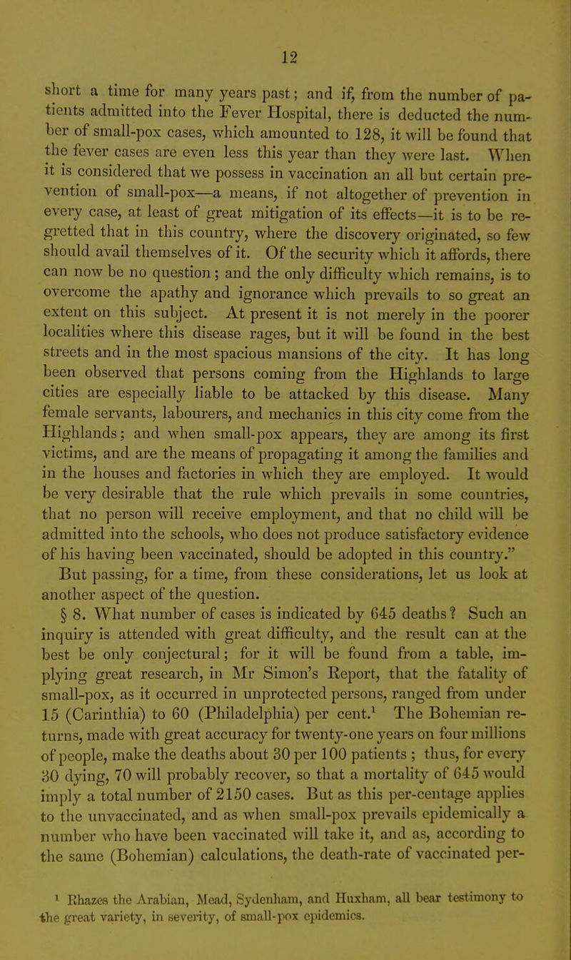 short a time for many years past; and if, from the number of pa- tients admitted into the Fever Hospital, there is deducted the num- ber of small-pox cases, which amounted to 128, it will be found that the fever cases are even less this year than they were last. When it is considered that we possess in vaccination an all but certain pre- vention of small-pox—a means, if not altogether of prevention in every case, at least of great mitigation of its effects—it is to be re- gretted that in this country, where the discovery originated, so few should avail themselves of it. Of the security which it affords, there can now be no question; and the only difficulty which remains, is to overcome the apathy and ignorance which prevails to so gi'eat an extent on this subject. At present it is not merely in the poorer localities where this disease rages, but it will be found in the best streets and in the most spacious mansions of the city. It has long been observed that persons coming from the Highlands to large cities are especially liable to be attacked by this disease. Many female servants, labourers, and mechanics in this city come fi'om the Highlands; and when small-pox appears, they are among its first victims, and are the means of propagating it among the families and in the houses and factories in which they are employed. It would be very desirable that the rule which prevails in some countries, that no person will receive employment, and that no child will be admitted into the schools, who does not produce satisfactory evidence of his having been vaccinated, should be adopted in this country. But passing, for a time, from these considerations, let us look at another aspect of the question. § 8. What number of cases is indicated by 645 deaths'? Such an inquiry is attended with great difficulty, and the result can at the best be only conjectural; for it will be found from a table, im- plying great research, in Mr Simon's Report, that the fatality of small-pox, as it occurred in unprotected persons, ranged from under 15 (Carinthia) to 60 (Philadelphia) per cent.^ The Bohemian re- turns, made with great accuracy for twenty-one years on four millions of people, make the deaths about 30 per 100 patients ; thus, for every 30 dying, 70 will probably recover, so that a mortality of 645 would imply a total number of 2150 cases. But as this per-centage applies to the unvaccinated, and as when small-pox prevails epidemically a number who have been vaccinated will take it, and as, according to the same (Bohemian) calculations, the death-rate of vaccinated per- 1 Rhazes the Arabian, Mead, Sydenham, and Huxham, all bear testimony to the great variety, in seventy, of small-pox epidemics.