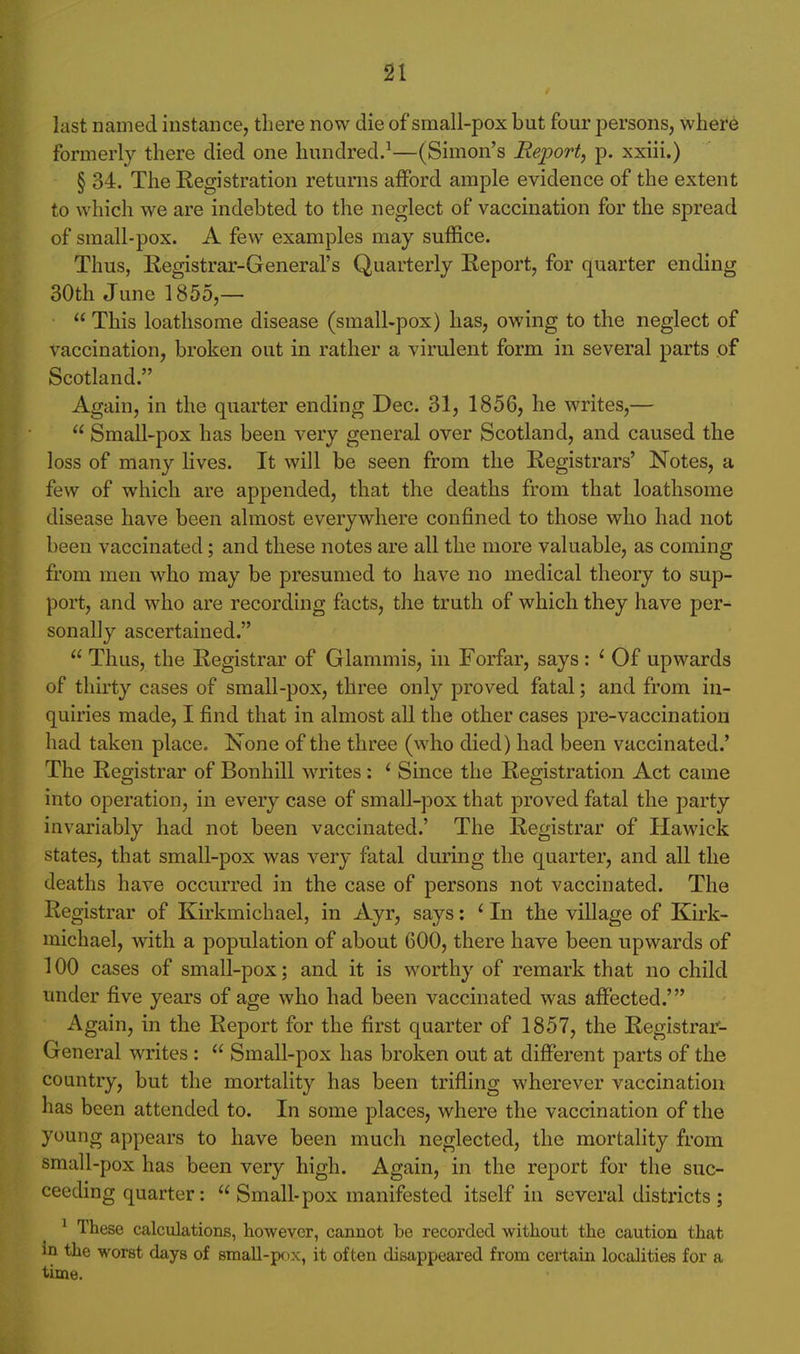 last named instance, there now die of small-pox but four persons, where formerly there died one hundred.^—(Simon's Report, p. xxiii.) § 34. The Registration returns afford ample evidence of the extent to which we are indebted to the neglect of vaccination for the spread of small-pox. A few examples may suffice. Thus, Registrar-General's Quarterly Report, for quarter ending 30th June 1855,— This loathsome disease (small-pox) has, owing to the neglect of vaccination, broken out in rather a virulent form in several parts of Scotland. Again, in the quarter ending Dec. 31, 1856, he writes,— Small-pox has been very general over Scotland, and caused the loss of many lives. It will be seen from the Registrars' Notes, a few of which are appended, that the deaths from that loathsome disease have been almost everywhere confined to those who had not been vaccinated; and these notes are all the more valuable, as coming from men who may be presumed to have no medical theory to sup- port, and who are recording facts, the truth of which they have per- sonally ascertained. Thus, the Registrar of Glammis, in Forfar, says: ' Of upwards of thirty cases of small-pox, three only proved fatal; and from in- quiries made, I find that in almost all the other cases pre-vaccination had taken place. None of the three (who died) had been vaccinated.' The Registrar of Bonhill writes : ' Since the Registration Act came into operation, in every case of small-pox that proved fatal the party invariably had not been vaccinated.' The Registrar of Hawick states, that small-pox was very fatal during the quarter, and all the deaths have occurred in the case of persons not vaccinated. The Registrar of Kirkmichael, in Ayr, says: ' In the village of Kirk- michael, with a population of about 600, there have been upwards of 100 cases of small-pox; and it is worthy of remark that no child under five years of age who had been vaccinated was affected.' Again, in the Report for the first quarter of 1857, the Registrar- General writes : Small-pox has broken out at different parts of the country, but the mortality has been trifling wherever vaccination has been attended to. In some places, where the vaccination of the young appears to have been much neglected, the mortality from small-pox has been very high. Again, in the report for the suc- ceeding quarter: Small-pox manifested itself in several districts; ^ These calculations, however, cannot be recorded without the caution that in the worst days of small-pix, it often disappeared from certain localities for a time.