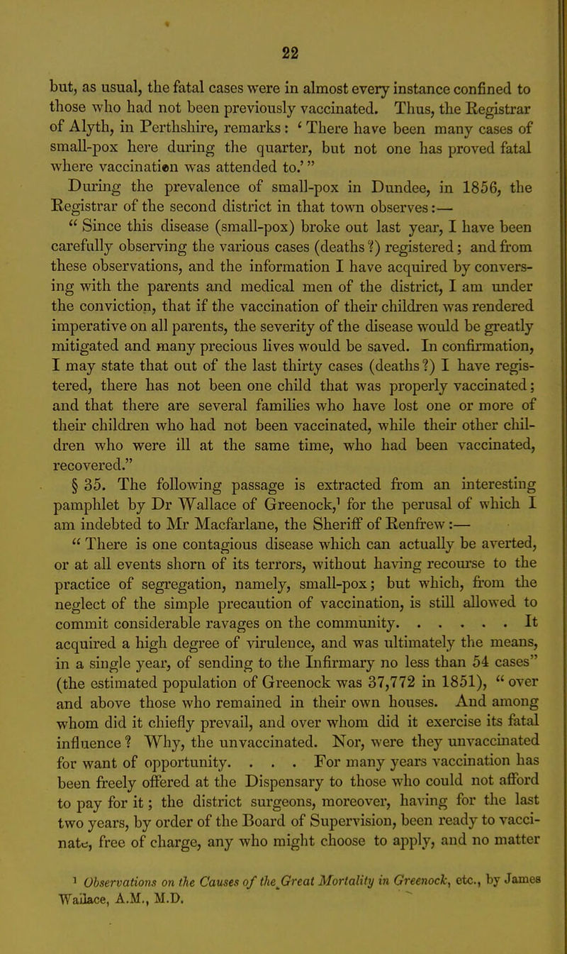 but, as usual, the fatal cases were in almost every instance confined to those who had not been previously vaccinated. Thus, the Registrar of Alyth, in Perthshire, remarks: ' There have been many cases of small-pox here during the quarter, but not one has proved fatal where vaccinatien was attended to.' During the prevalence of small-pox in Dundee, in 1856, the Registrar of the second district in that town observes:— Since this disease (small-pox) broke out last year, I have been carefully observing the various cases (deaths'{) registered; and from these observations, and the information I have acquired by convers- ing with the parents and medical men of the district, I am under the conviction, that if the vaccination of their children was rendered imperative on all parents, the severity of the disease would be greatly mitigated and many precious lives would be saved. In confirmation, I may state that out of the last thirty cases (deaths ?) I have regis- tered, there has not been one child that was properly vaccinated; and that there are several families who have lost one or more of their children who had not been vaccinated, while their other cliil- dren who were ill at the same time, who had been vaccinated, recovered. § 35. The following passage is extracted from an interesting pamphlet by Dr Wallace of Greenock,^ for the perusal of which I am indebted to Mr Macfarlane, the Sheriff of Renfrew:— There is one contagious disease which can actually be averted, or at all events shorn of its terrors, without having recourse to the practice of segregation, namely, small-pox; but which, from the neglect of the simple precaution of vaccination, is still allowed to commit considerable ravages on the community It acquired a high degree of virulence, and was ultimately the means, in a single year, of sending to the Infirmary no less than 54 cases (the estimated population of Greenock was 37,772 in 1851), over and above those who remained in their own houses. And among whom did it chiefly prevail, and over whom did it exercise its fatal influence? Why, the unvaccinated. Nor, were they unvaccmated for want of opportunity. . . . For many years vaccination has been freely offered at the Dispensary to those who could not afford to pay for it; the district surgeons, moreover, having for the last two years, by order of the Board of Supervision, been ready to vacci- nate, free of charge, any who might choose to apply, and no matter ^ Observations on the Causes of the Great Mortality in Greenock, etc., by James Waiiace, A.M., M.D.