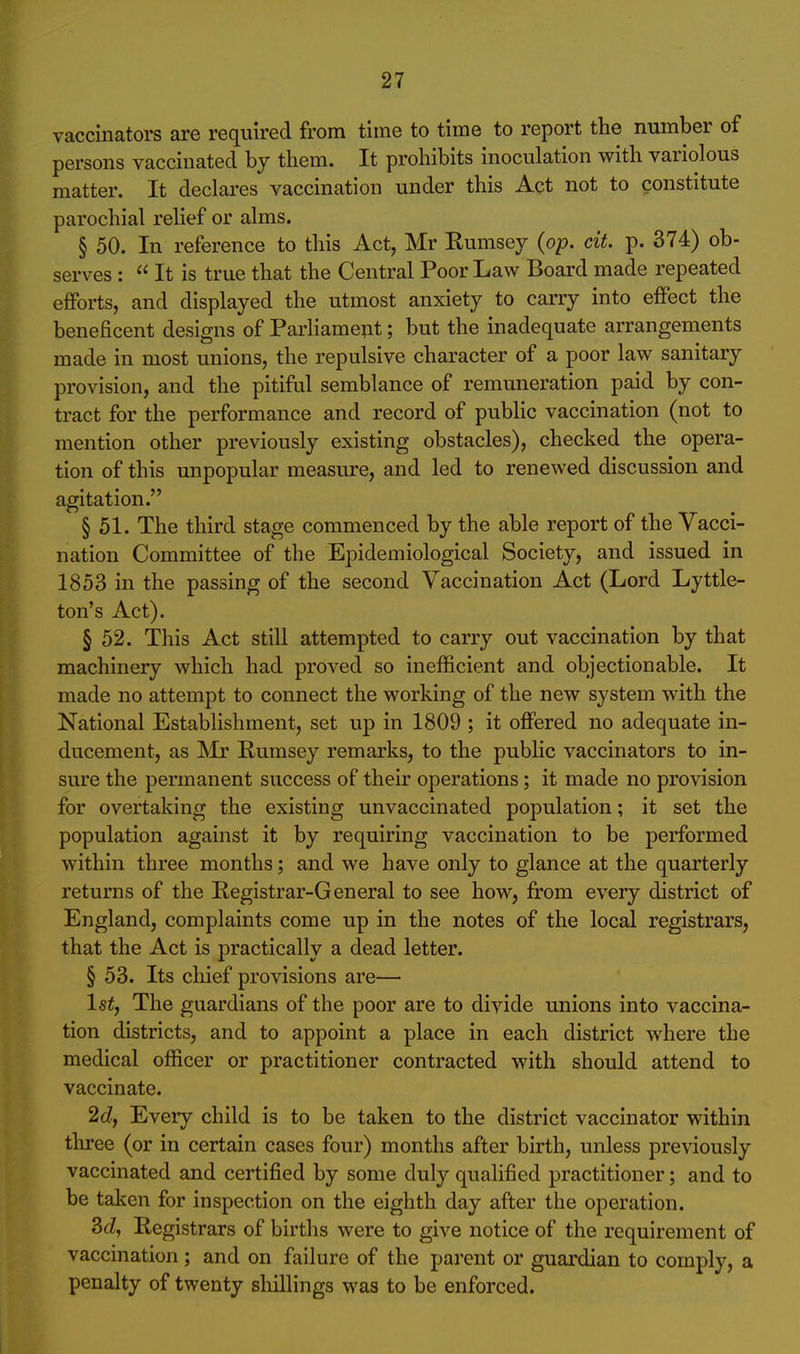 vaccinators are required from time to time to report the number of persons vaccinated by them. It prohibits inoculation with variolous matter. It declares vaccination under this Act not to constitute parochial relief or alms. § 50. In reference to this Act, Mr Rumsej (op. cit. p. 374) ob- serves : It is true that the Central Poor Law Board made repeated efforts, and displayed the utmost anxiety to carry into effect the beneficent designs of Parliame;it; but the inadequate arrangements made in most unions, the repulsive character of a poor law sanitary provision, and the pitiful semblance of remuneration paid by con- tract for the performance and record of public vaccination (not to mention other previously existing obstacles), checked the opera- tion of this unpopular measure, and led to renewed discussion and agitation. § 51. The third stage commenced by the able report of the Vacci- nation Committee of the Epidemiological Society, and issued in 1853 in the passing of the second Vaccination Act (Lord Lyttle- ton's Act). § 52. This Act still attempted to carry out vaccination by that machinery which had proved so inefficient and objectionable. It made no attempt to connect the working of the new system with the National Establishment, set up in 1809 ; it offered no adequate in- ducement, as ^Ir Rumsey remarks, to the public vaccinators to in- sure the permanent success of their operations; it made no provision for overtaking the existing unvaccinated population; it set the population against it by requiring vaccination to be performed within three months; and we have only to glance at the quarterly returns of the Registrar-General to see how, from every district of England, complaints come up in the notes of the local registrars, that the Act is practically a dead letter. § 53. Its chief provisions are— Isty The guardians of the poor are to divide unions into vaccina- tion districts, and to appoint a place in each district where the medical officer or practitioner contracted with should attend to vaccinate. '2d, Every child is to be taken to the district vaccinator within tlu'ee (or in certain cases four) months after birth, unless previously vaccinated and certified by some duly qualified practitioner; and to be taken for inspection on the eighth day after the operation. 3cZ, Registrars of births were to give notice of the requirement of vaccination; and on failure of the parent or guardian to comply, a penalty of twenty sliillings was to be enforced.