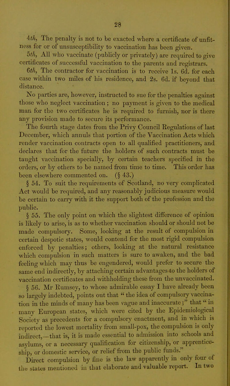 4th, The penalty is not to be exacted where a certificate of unfit- ness for or of unsusceptibility to vaccination has been given. 5th, All who vaccinate (publicly or privately) are required to give certificates of successful vaccination to the parents and registrars. 6th, The contractor for vaccination is to receive Is. Qd. for each case within two miles of his residence, and 2s. 6d. if beyond that distance. No parties are, however, instructed to sue for the penalties against those who neglect vaccination; no payment is given to the medical man for the two certificates he is required to furnish, nor is there any provision made to secure its performance. The fourth stage dates from the Privy Council Regulations of last December, which annuls that portion of the Vaccination Acts which render vaccination contracts open to all qualified practitioners, and declares that for the future the holders of such contracts must be taught vaccination specially, by certain teachers specified in the orders, or by others to be named from time to time. This order has been elsewhere commented on. (§ 43.) § 54. To suit the requirements of Scotland, no very complicated Act would be required, and any reasonably judicious measure would be certain to carry with it the support both of the profession and the public. § 55. The only point on which the slightest difference of opinion is likely to arise, is as to whether vaccination should or should not be made compulsory. Some, looking at the result of compulsion in certain despotic states, would contend for the most rigid compulsion enforced by penalties; others, looking at the natural resistance which compulsion in such matters is sure to awaken, and the bad feeling which may thus be engendered, would prefer to secure the same end indirectly, by attaching certain advantages 4;o the holders of vaccination certificates and withholding these from the unvaccinated. § 56. Mr Rumsey, to whose admirable essay I have already been so largely indebted, points out that the idea of compulsory vaccina- tion in the minds of many has been vague and inaccurate; that in many European states, which were cited by the Epidemiological Society as precedents for a compulsory enactment, and in which is reported the lowest mortality from small-pox, the compulsion is only indirect,—that is, it is made essential to admission into schools and asylums, or a necessary qualification for citizenship, or apprentice- ship, or domestic sennce, or relief fi'om the public funds. Direct compulsion by fine is the law apparently in only four of the states mentioned in that elaborate and valuable report. In two