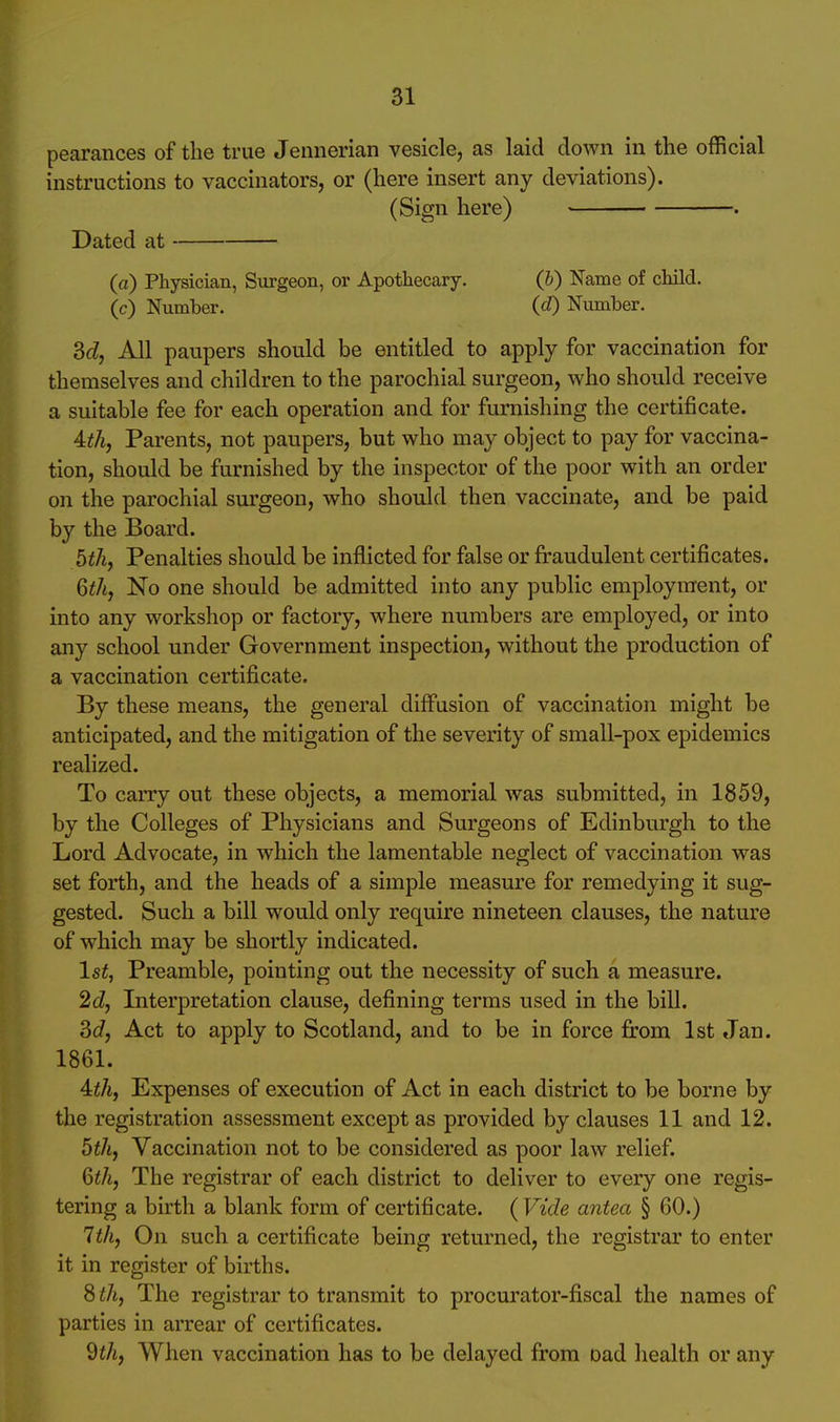 pearances of the true Jennerian vesicle, as laid down in the official instructions to vaccinators, or (here insert any deviations). (Sign here) . Dated at (a) Physician, Surgeon, or Apothecary. (b) Name of child, (c) Number. (d) Number. M, All paupers should be entitled to apply for vaccination for themselves and children to the parochial surgeon, who should receive a suitable fee for each operation and for furnishing the certificate. Ath, Parents, not paupers, but who may object to pay for vaccina- tion, should be furnished by the inspector of the poor with an order on the parochial surgeon, who should then vaccinate, and be paid by the Board. bth, Penalties should be inflicted for false or fraudulent certificates. 6thj No one should be admitted into any public employment, or into any workshop or factory, where numbers are employed, or into any school under Government inspection, without the production of a vaccination certificate. By these means, the general diffusion of vaccination might be anticipated, and the mitigation of the severity of small-pox epidemics realized. To carry out these objects, a memorial was submitted, in 1859, by the Colleges of Physicians and Surgeons of Edinburgh to the Lord Advocate, in which the lamentable neglect of vaccination was set forth, and the heads of a simple measure for remedying it sug- gested. Such a bill would only require nineteen clauses, the nature of which may be shortly indicated. 1st, Preamble, pointing out the necessity of such a measure. 2d, Interpretation clause, defining terms used in the bill. 3c7, Act to apply to Scotland, and to be in force from 1st Jan. 1861. 4:th, Expenses of execution of Act in each district to be borne by the registration assessment except as provided by clauses 11 and 12. 5th, Vaccination not to be considered as poor law relief. Qth, The registrar of each district to deliver to every one regis- tering a birth a blank form of certificate. (Vide antea § 60.) 1th, On such a certificate being returned, the registrar to enter it in register of births. Sth, The registrar to transmit to procurator-fiscal the names of parties in arrear of certificates. 9iA, When vaccination has to be delayed from Dad health or any
