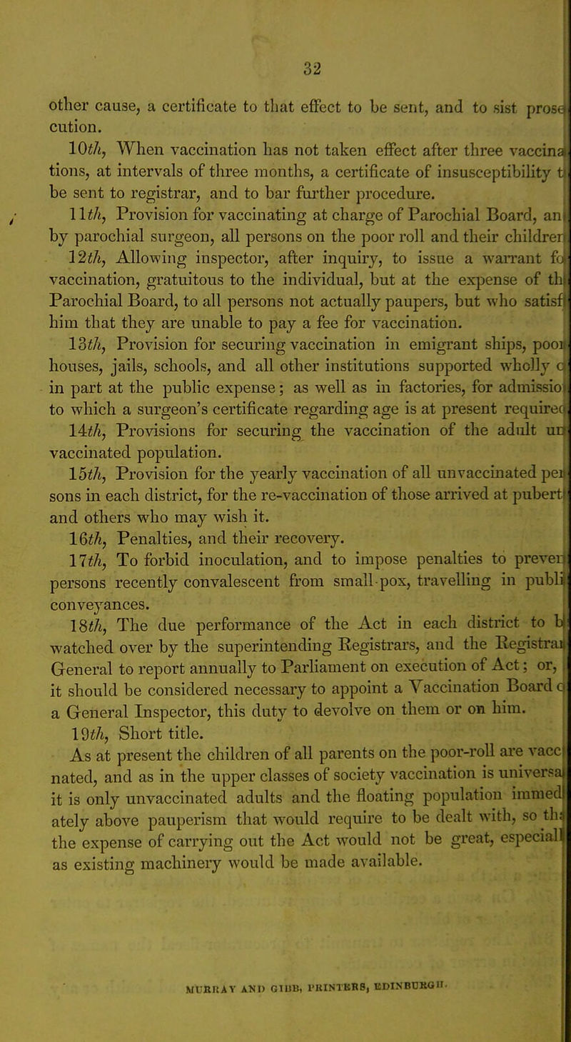 other cause, a certificate to that effect to be sent, and to sist pro- cution. lO^A, When vaccmation has not taken eflPect after three vaccinri tions, at intervals of three months, a certificate of insusceptibiht}- i be sent to registrar, and to bar further procedure. llth, Provision for vaccinating at charge of Parochial Board, iv.i hj parochial surgeon, all persons on the poor roll and their childrf i 12th, Allowing inspector, after inquiry, to issue a warrant !• vaccination, gratuitous to the individual, but at the expense of th Parochial Board, to all persons not actually paupers, but who sati^t him that they are unable to pay a fee for vaccination. 13th, Provision for securing vaccination in emigrant ships, por)i houses, jails, schools, and all other institutions supported wholly < in part at the public expense; as well as in factories, for admissio to which a surgeon's certificate regarding age is at present require> lAth, Provisions for securing the vaccination of the adult ul vaccinated population. 15th, Provision for the yearly vaccination of all unvaccinated pci sons in each district, for the re-vaccination of those arrived at pubert and others who may wish it. IQth, Penalties, and their recovery. nth. To forbid inoculation, and to impose penalties to prevei persons recently convalescent from small pox, travelling in puljli conveyances. 18th, The due performance of the Act in each district to b! watched over by the superintending Kegistrars, and the Eegistrai, General to report annually to Parhament on execution of Act; or, i it should be considered necessary to appoint a Vaccination Board o a General Inspector, this duty to devolve on them or on him. Wth, Short title. As at present the children of all parents on the poor-roll are vacci nated, and as in the upper classes of society vaccination is universal it is only unvaccinated adults and the floating population imnieil ately above pauperism that would require to be dealt with, so th; the expense of carrying out the Act would not be great, especiaH as existing machinery would be made available. MURIiAY KSV GIUB, PKIN1KK8, BDINBDROH-