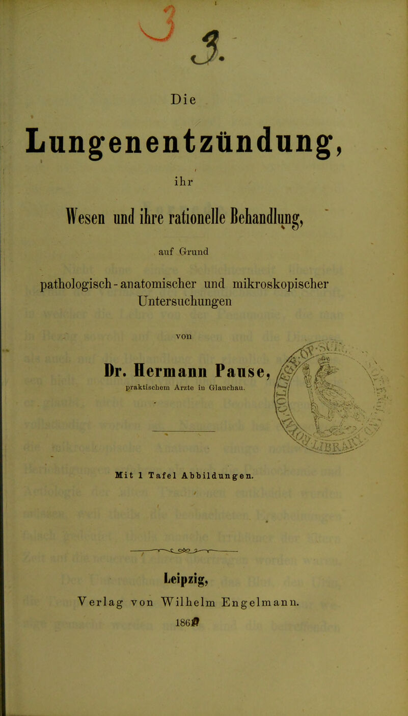 t3» Die Lung^enentzündung, ihr Wesen und ihre rationelle Behandlung, auf Grund pathologisch-anatomischer und mikroskopischer Untersuchungen von praktischem Arzte in Glauchau. Dr. Hermann Panse, Mit 1 Tafel Abbildungen. Leipzig, Verlag von Wilhelm Engelmann. 1861?^