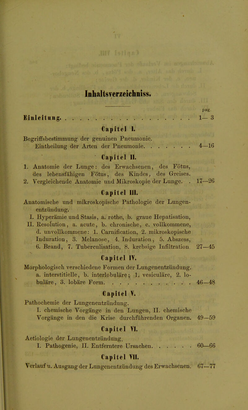 Inhalts verzeichniss. pag. Kinleitiing 1-3 Capitcl 1. Begriffsbestimmung der genuinen Pneumonie. Eintheilung der Arten der Pneumonie 4—16 Capitel 11. 1. Anatomie der Lunge: des Erwachsenen, des Fötus, des lebensfähigen Fötus, des Kindes, des Grreises. 2. Vergleichende Anatomie und Mikroskopie der Lunge. . 17—26 Capitel III. Anatomische und mikroskopische Pathologie der Lungen- entzündung. I. Hyperämie und Stasis, a. rothe, b. graue Hepatisation, H. Resolution, a. acute, b. chronische, c. vollkommene, d. unvollkommene: 1. Carnification, 2. mikroskopische Induration, 3, Melanose, 4. Induration, 5. Abszess, 6. Brand, 7. Tuberculisation, 8. krebsige Infiltration. 27—45 Capitel lY. Morphologisch verschiedene Formen der Lungenentzündung, a. interstitielle, b. interlobuläre; 1. vesiculäre, 2. lo- buläre, 3. lobäre Form 46—48 Capitel V. Pathochemie der Lungenentzündung. I. chemische Vorgänge in den Lungen, II. chemische Vorgänge in den die Krise durchführenden Organen. 49—59 Capitel VI. Aetiologie der Lungenentzündung. I. Pathogenie, II. Entferntere Ursachen 60—66 Capitel Yll. Verlauf u. Ausgang der Lungenentzündung des Erwachsenen. 67—77