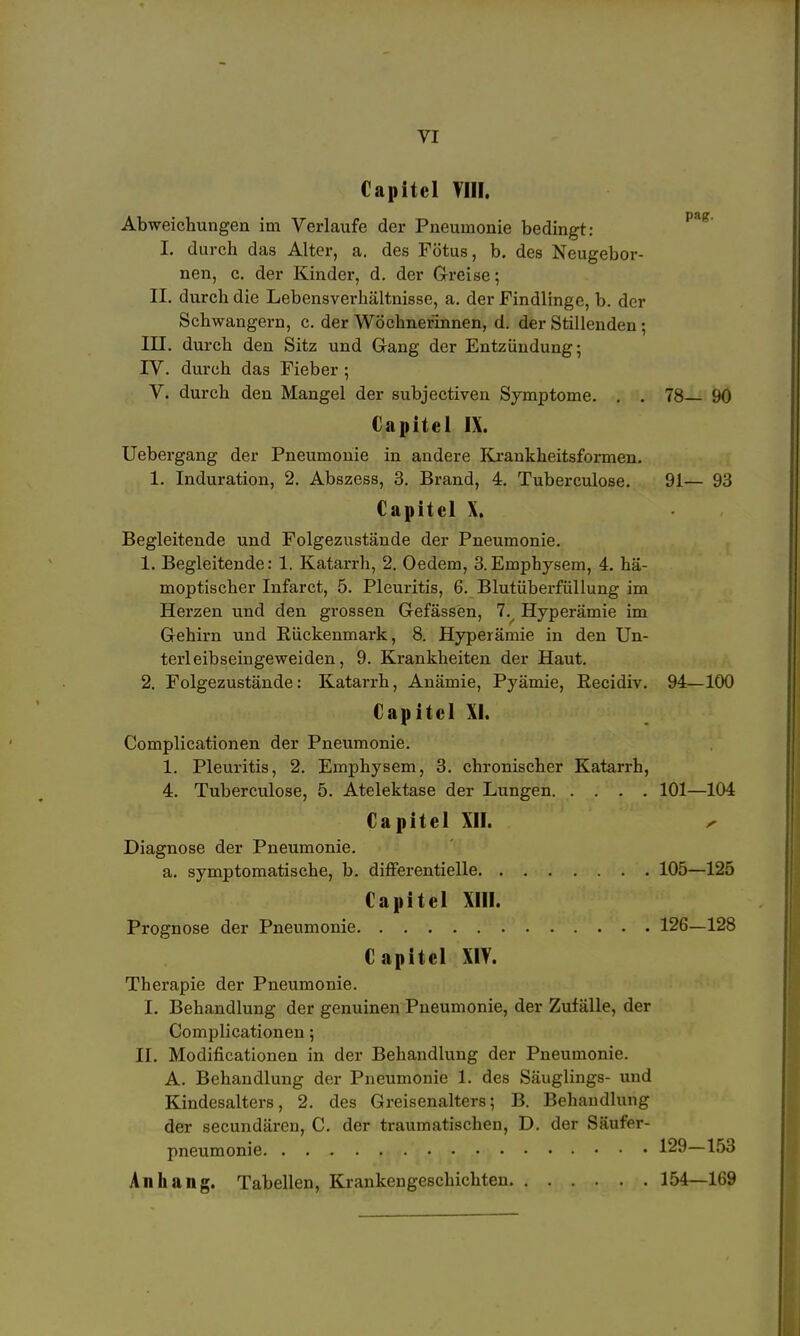 Capitel VIII. Abweichungen im Verlaufe der Pneumonie bedingt: I. durch das Alter, a. des Fötus, b. des Neugebor- nen, c. der Kinder, d. der Grreise; II. durch die Lebensverhältnisse, a. der Findlinge, b. der Schwangern, c. der Wöchnerinnen, d. der Stillenden ; III. durch den Sitz und Gang der Entzündung; IV. durch das Fieber; V. durch den Mangel der subjectiven Symptome. . . 78— 90 Capitel IX. Uebergang der Pneumonie in andere Kjrankheitsformen, 1. Induration, 2. Abszess, 3. Brand, 4. Tuberculose. 91— 93 Capitel X. Begleitende und Folgezustände der Pneumonie. 1. Begleitende: 1. Katarrh, 2. Oedem, 3.Emphysem, 4. hä- moptischer Infarct, 5. Pleuritis, 6. Blutüberfüllung im Herzen und den grossen Gefässen, 7.^ Hyperämie im Gehirn und Kückenmark, 8. Hyperämie in den Un- terleibseingeweiden, 9. Krankheiten der Haut. 2. Folgezustände: Katarrh, Anämie, Pyämie, Eecidiv. 94—100 Capitel XI. Complicationen der Pneumonie. 1. Pleuritis, 2. Emphysem, 3. chronischer Katarrh, 4. Tuberculose, 5. Atelektase der Lungen 101—104 Capitel XII. y Diagnose der Pneumonie. a. symptomatische, b. differentielle 105—125 Capitel Xm. Prognose der Pneumonie 126—128 Capitel XIV. Therapie der Pneumonie. I. Behandlung der genuinen Pneumonie, der Zufälle, der Complicationen; II. Modificationen in der Behandlung der Pneumonie. A. Behandlung der Pneumonie 1. des Säuglings- und Kindesalters, 2. des Greisenalters; B. Behandlung der secundären, C. der traumatischen, D. der Säufer- pneumonie 129—153 Anhang. Tabellen, Krankengeschichten 154—169