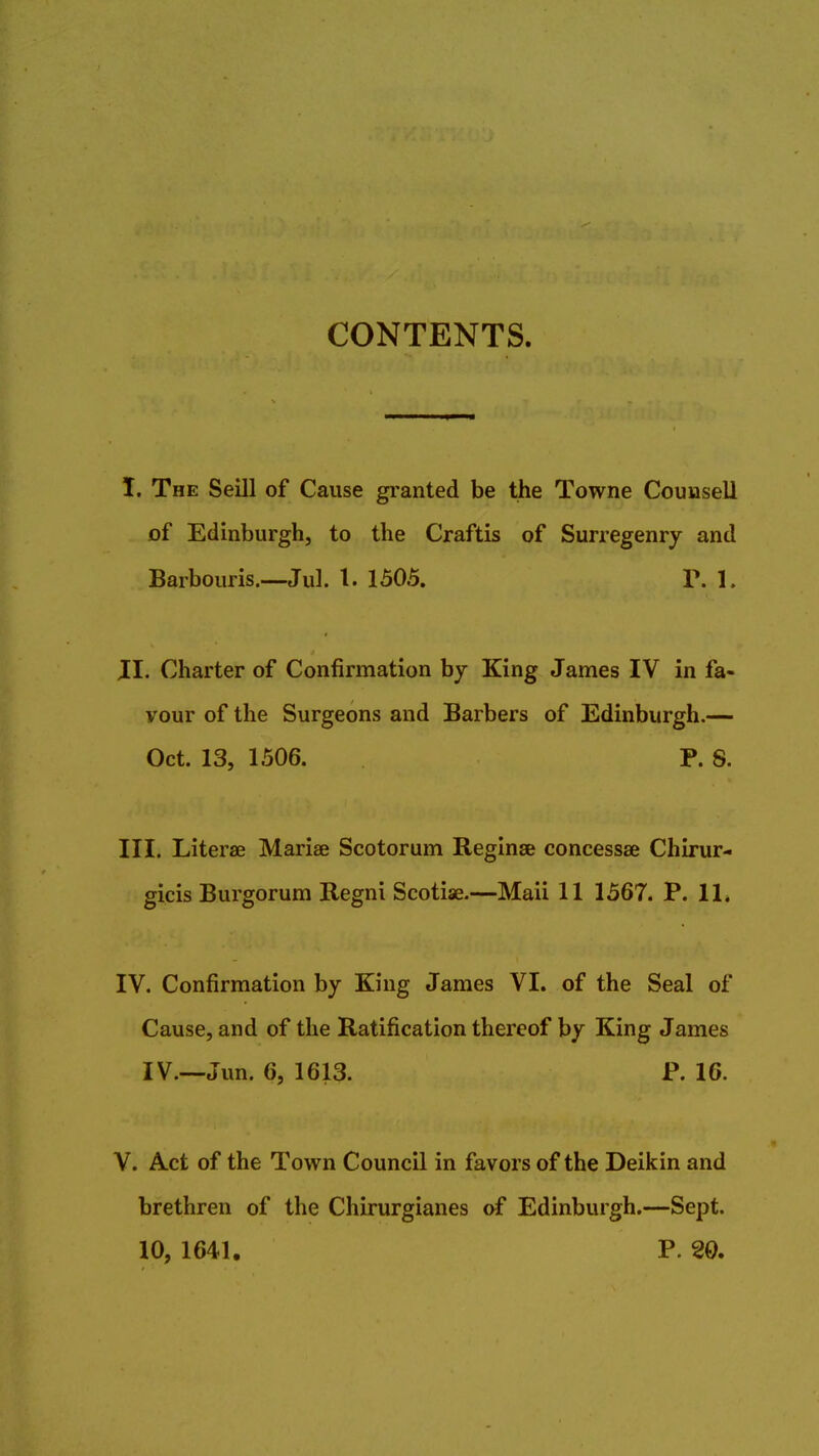 CONTENTS. I. The Seill of Cause granted be the Towne Counsell of Edinburgh to the Craftis of Surregenry and Barbouris.—Jul. 1. 1505. P. 1. II. Charter of Confirmation by King James IV in fa- vour of the Surgeons and Barbers of Edinburgh.— Oct. 13, 1506. P. S. III. Literae Mariae Scotorum Reginse concessae Chirur- gicis Burgorum Regni Scotiae.—Maii 11 1567. P. 11. IV. Confirmation by King James VI. of the Seal of Cause, and of the Ratification thereof by King James IV.—Jun. 6, 1613. P. 16. V. Act of the Town Council in favors of the Deikin and brethren of the Chirurgianes of Edinburgh.—Sept. 10, 1641. P. 20.