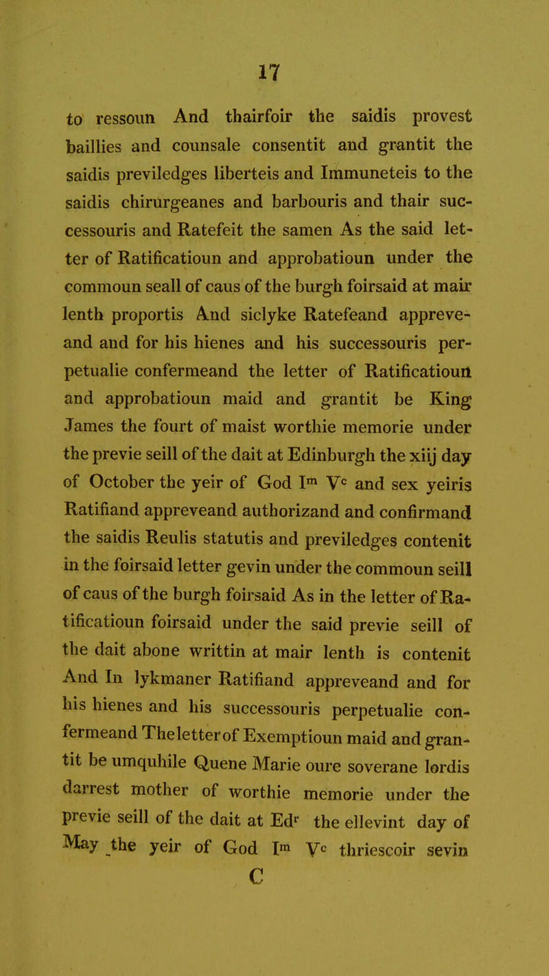 to ressoun And thairfoir the saidis provest baillies and counsale consentit and grantit the saidis previledges liberteis and Immuneteis to the saidis chirurgeanes and barbouris and thair suc- cessouris and Ratefeit the samen As the said let- ter of Ratificatioun and approbatioun under the commoun seall of caus of the burgh foirsaid at mair lenth proportis And siclyke Ratefeand appreve- and and for his hienes and his successouris per- petualie confermeand the letter of Ratificatiourl and approbatioun maid and grantit be King James the fourt of maist worthie memorie under the previe seill of the dait at Edinburgh the xiij day of October the yeir of God Im Vc and sex yeiris Ratifiand appreveand authorizand and confirmand the saidis Reulis statutis and previledges contenit in the foirsaid letter gevin under the commoun seill of caus of the burgh foirsaid As in the letter of Ra- tificatioun foirsaid under the said previe seill of the dait abone writtin at mair lenth is contenit And In lykmaner Ratifiand appreveand and for his hienes and his successouris perpetualie con- fermeand Theletterof Exemptioun maid and gran- tit be umquhile Quene Marie oure soverane lordis darrest mother of worthie memorie under the previe seill of the dait at Edr the ellevint day of May the yeir of God I* yc thriescoir sevin c